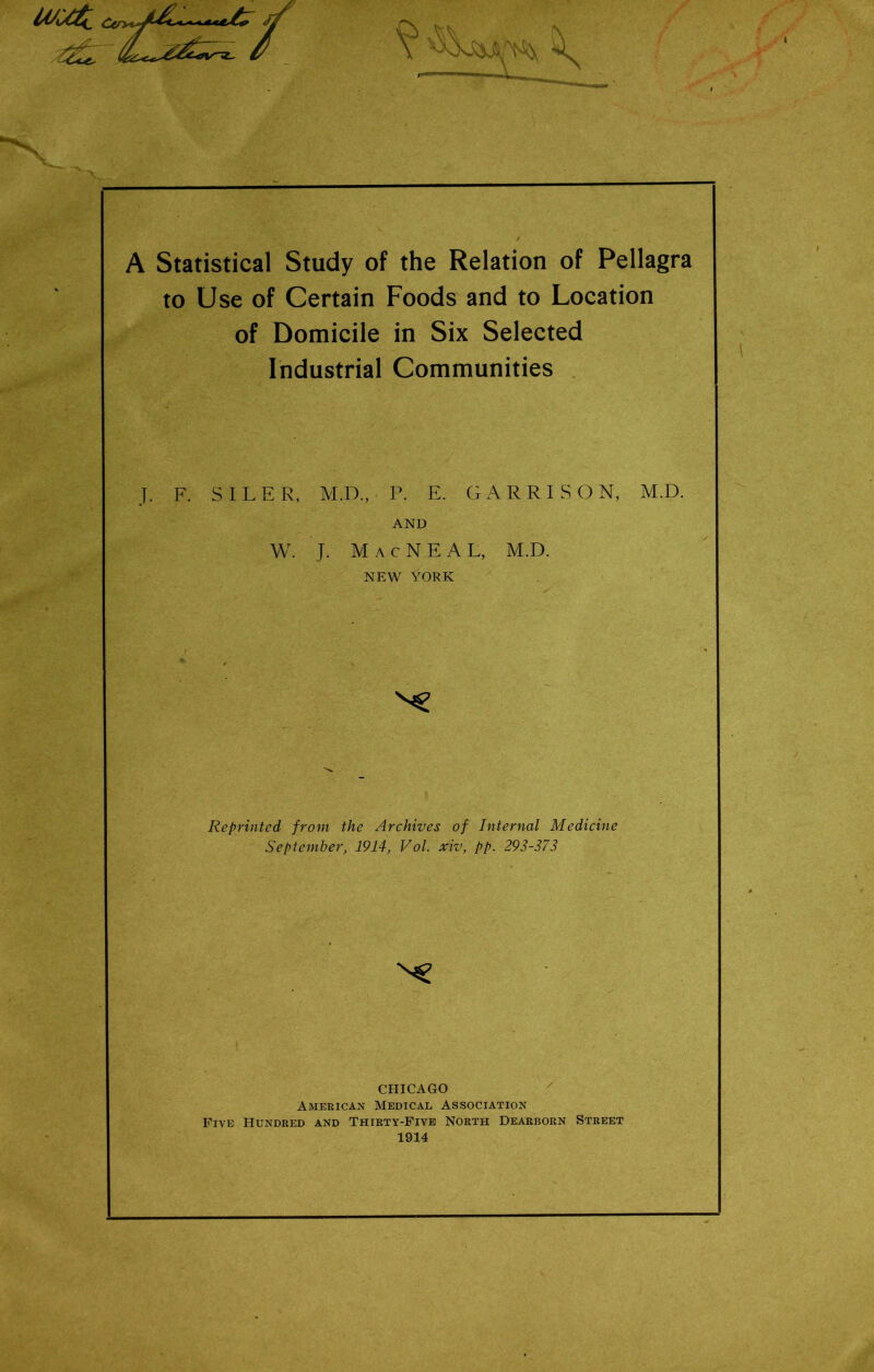 A Statistical Study of the Relation of Pellagra to Use of Certain Foods and to Location of Domicile in Six Selected Industrial Communities J. F. SILER, M.D., P. E. GARRISON, M.D. AND W. J. Mac NEAL, M.D. NEW YORK Reprinted from the Archives of Internal Medicine September, 1914, Vol. xiv, pp. 293-373 CHICAGO American Medical Association Five Hundred and Thirty-Five North Dearborn Street 1914