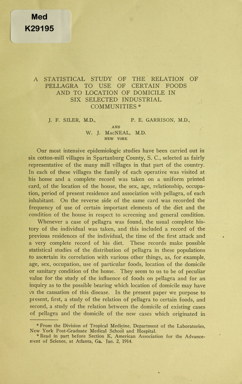 Med K29195 A STATISTICAL STUDY OF THE RELATION OF PELLAGRA TO USE OF CERTAIN FOODS AND TO LOCATION OF DOMICILE IN SIX SELECTED INDUSTRIAL COMMUNITIES * * J. F. SILER, M.D., P. E. GARRISON, M.D., AND W. J. MacNEAL, M.D. NEW YORK Our most intensive epidemiologic studies have been carried out in six cotton-mill villages in Spartanburg County, S. C., selected as fairly representative of the many mill villages in that part of the country. In each of these villages the family of each operative was visited at his home and a complete record was taken on a uniform printed card, of the location of the house, the sex, age, relationship, occupa- tion, period of present residence and association with pellagra, of each inhabitant. On the reverse side of the same card was recorded the frequency of use of certain important elements of the diet and the condition of the house in respect to screening and general condition. Whenever a case of pellagra was found, the usual complete his- tory of the individual was taken, and this included a record of the previous residences of the individual, the time of the first attack and a very complete record of his diet. These records make possible statistical studies of the distribution of pellagra in these populations to ascertain its correlation with various other things, as, for example, age, sex, occupation, use of particular foods, location of the domicile or sanitary condition of the home. They seem to us to be of peculiar value for the study of the influence of foods on pellagra and for an inquiry as to the possible bearing which location of domicile may have \xi the causation of this disease. In the present paper we purpose to present, first, a study of the relation of pellagra to certain foods, and second, a study of the relation between the domicile of existing cases of pellagra and the domicile of the new cases which originated in * From the Division of Tropical Medicine, Department of the Laboratories, New York Post-Graduate Medical School and Hospital. * Read in part before Section K, American Association for the Advance-