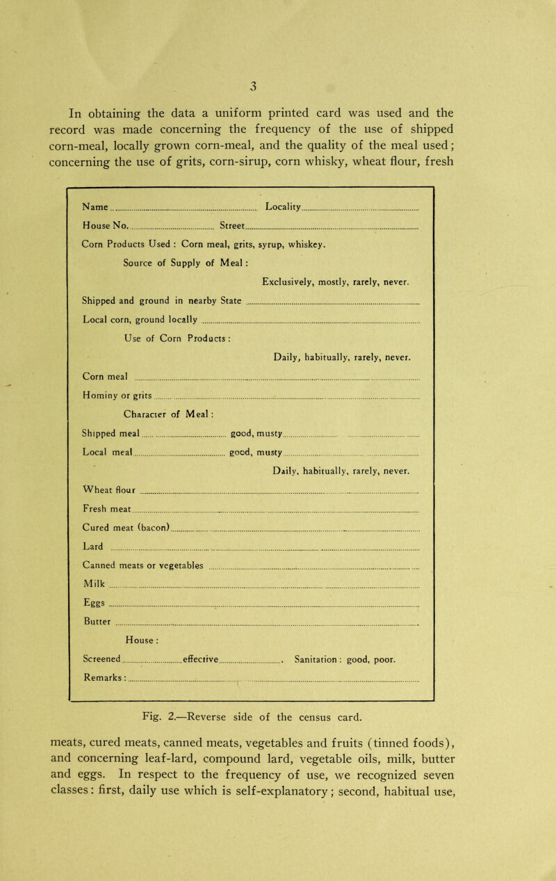 record was made concerning the frequency of the use of shipped corn-meal, locally grown corn-meal, and the quality of the meal used; concerning the use of grits, corn-sirup, corn whisky, wheat flour, fresh Name Locality House No. Street Corn Products Used : Corn meal, grits, syrup, whiskey. Source of Supply of Meal: Exclusively, mostly, rarely, never. Shipped and ground in nearby State Local corn, ground locally Use of Corn Products: Daily, habitually, rarely, never. Corn meal Hominy or grits Character of Meal : Shipped meal good, musty Local meal good, musty Daily, habitually, rarely, never. Wheat flour Fresh meat Cured meat (bacon) Lard Canned meats or vegetables Milk Eggs . Butter House : Screened effective Sanitation: good, poor. Remarks : Fig. 2.—Reverse side of the census card. meats, cured meats, canned meats, vegetables and fruits (tinned foods), and concerning leaf-lard, compound lard, vegetable oils, milk, butter and eggs. In respect to the frequency of use, we recognized seven classes: first, daily use which is self-explanatory; second, habitual use,