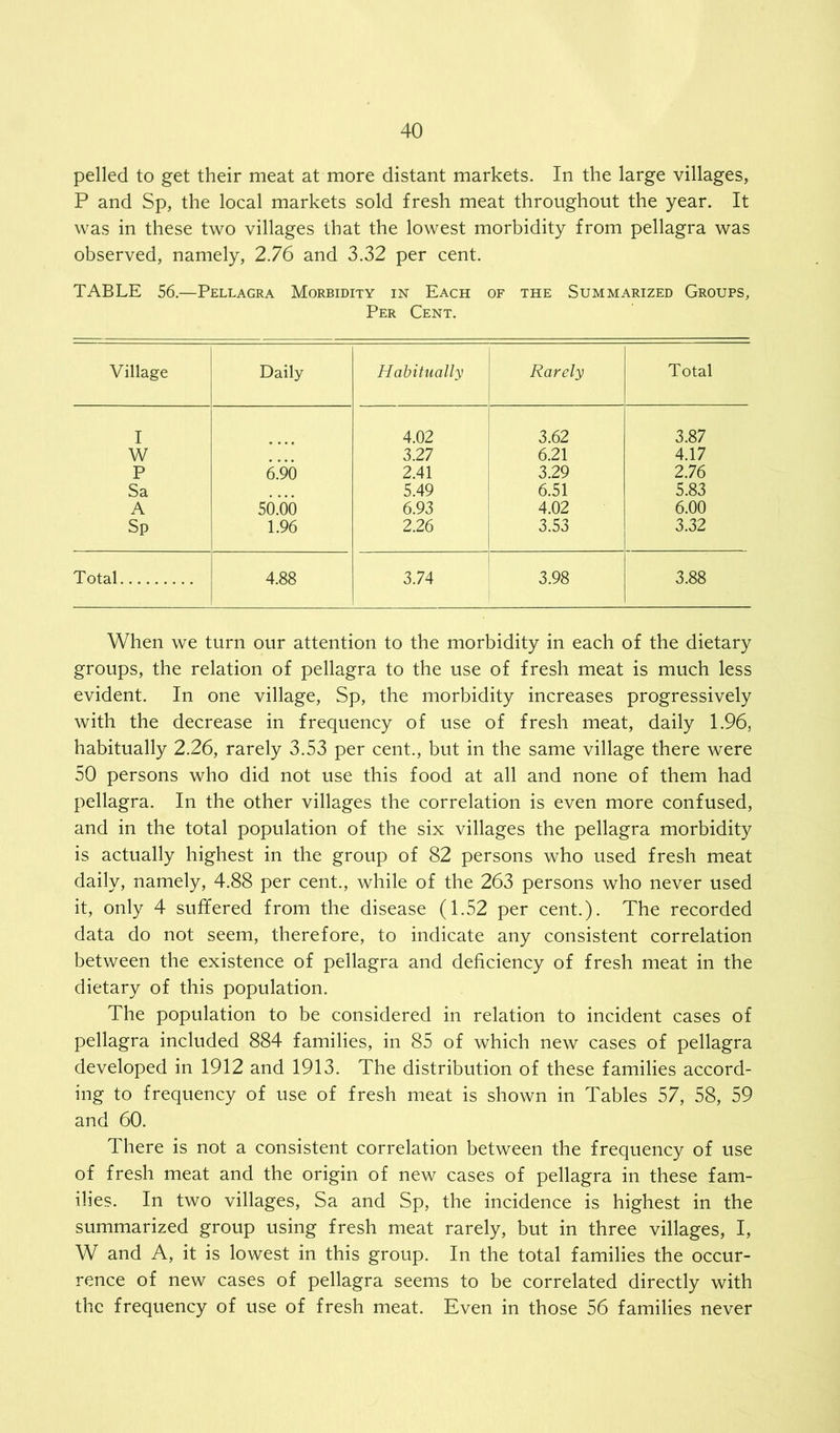 pelled to get their meat at more distant markets. In the large villages, P and Sp, the local markets sold fresh meat throughout the year. It was in these two villages that the lowest morbidity from pellagra was observed, namely, 2.76 and 3.32 per cent. TABLE 56.—Pellagra Morbidity in Each of the Summarized Groups, Per Cent. Village Daily Habitually Rarely Total I 4.02 3.62 3.87 W 3.27 6.21 4.17 P 6.90 2.41 3.29 2.76 Sa 5.49 6.51 5.83 A 50.66 6.93 4.02 6.00 Sp 1.96 2.26 3.53 3.32 Total 4.88 3.74 3.98 3.88 When we turn our attention to the morbidity in each of the dietary groups, the relation of pellagra to the use of fresh meat is much less evident. In one village, Sp, the morbidity increases progressively with the decrease in frequency of use of fresh meat, daily 1.96, habitually 2.26, rarely 3.53 per cent., but in the same village there were 50 persons who did not use this food at all and none of them had pellagra. In the other villages the correlation is even more confused, and in the total population of the six villages the pellagra morbidity is actually highest in the group of 82 persons who used fresh meat daily, namely, 4.88 per cent., while of the 263 persons who never used it, only 4 suffered from the disease (1.52 per cent.). The recorded data do not seem, therefore, to indicate any consistent correlation between the existence of pellagra and deficiency of fresh meat in the dietary of this population. The population to be considered in relation to incident cases of pellagra included 884 families, in 85 of which new cases of pellagra developed in 1912 and 1913. The distribution of these families accord- ing to frequency of use of fresh meat is shown in Tables 57, 58, 59 and 60. There is not a consistent correlation between the frequency of use of fresh meat and the origin of new cases of pellagra in these fam- ilies. In two villages, Sa and Sp, the incidence is highest in the summarized group using fresh meat rarely, but in three villages, I, W and A, it is lowest in this group. In the total families the occur- rence of new cases of pellagra seems to be correlated directly with the frequency of use of fresh meat. Even in those 56 families never