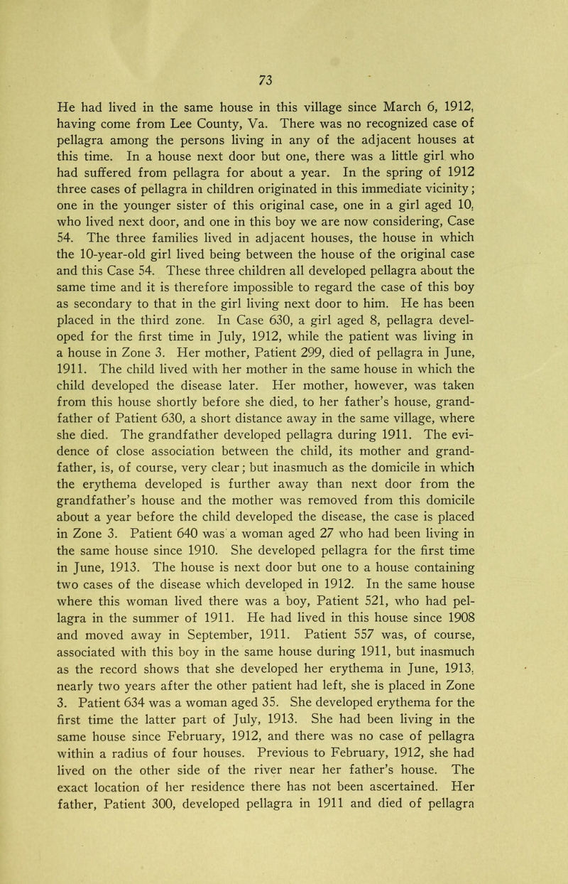 He had lived in the same house in this village since March 6, 1912, having come from Lee County, Va. There was no recognized case of pellagra among the persons living in any of the adjacent houses at this time. In a house next door but one, there was a little girl who had suffered from pellagra for about a year. In the spring of 1912 three cases of pellagra in children originated in this immediate vicinity; one in the younger sister of this original case, one in a girl aged 10. who lived next door, and one in this boy we are now considering, Case 54. The three families lived in adjacent houses, the house in which the 10-year-old girl lived being between the house of the original case and this Case 54. These three children all developed pellagra about the same time and it is therefore impossible to regard the case of this boy as secondary to that in the girl living next door to him. He has been placed in the third zone. In Case 630, a girl aged 8, pellagra devel- oped for the first time in July, 1912, while the patient was living in a house in Zone 3. Her mother, Patient 299, died of pellagra in June, 1911. The child lived with her mother in the same house in which the child developed the disease later. Her mother, however, was taken from this house shortly before she died, to her father’s house, grand- father of Patient 630, a short distance away in the same village, where she died. The grandfather developed pellagra during 1911. The evi- dence of close association between the child, its mother and grand- father, is, of course, very clear; but inasmuch as the domicile in which the erythema developed is further away than next door from the grandfather’s house and the mother was removed from this domicile about a year before the child developed the disease, the case is placed in Zone 3. Patient 640 was a woman aged 27 who had been living in the same house since 1910. She developed pellagra for the first time in June, 1913. The house is next door but one to a house containing two cases of the disease which developed in 1912. In the same house where this woman lived there was a boy, Patient 521, who had pel- lagra in the summer of 1911. He had lived in this house since 1908 and moved away in September, 1911. Patient 557 was, of course, associated with this boy in the same house during 1911, but inasmuch as the record shows that she developed her erythema in June, 1913. nearly two years after the other patient had left, she is placed in Zone 3. Patient 634 was a woman aged 35. She developed erythema for the first time the latter part of July, 1913. She had been living in the same house since February, 1912, and there was no case of pellagra within a radius of four houses. Previous to February, 1912, she had lived on the other side of the river near her father’s house. The exact location of her residence there has not been ascertained. Her father, Patient 300, developed pellagra in 1911 and died of pellagra