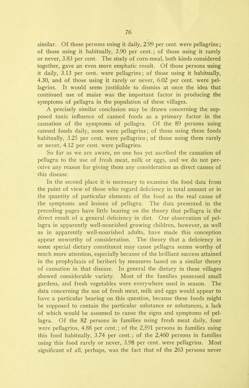 similar. Of those persons using it daily, 2.99 per cent, were pellagrins; of those using it habitually, 3.90 per cent.; of those using it rarely or never, 3.83 per cent. The study of corn-meal, both kinds considered together, gave an even more emphatic result. Of those persons using it daily, 3.13 per cent, were pellagrins; of those using it habitually, 4.30, and of those using it rarely or never, 6.02 per cent, were pel- lagrins. It would seem justifiable to dismiss at once the idea that continued use of maize was the important factor in producing the symptoms of pellagra in the population of these villages. A ^precisely similar conclusion may be drawn concerning the sup- posed toxic influence of canned foods as a primary factor in the causation of the symptoms of pellagra. Of the 89 persons using canned foods daily, none were pellagrins; of those using these foods habitually, 3.25 per cent, were pellagrins; of those using them rarely or never, 4.12 per cent, were pellagrins. So far as we are aware, no one has yet ascribed the causation of pellagra to the use of fresh meat, milk or eggs, and we do not per- ceive any reason for giving them any consideration as direct causes of this disease. In the second place it is necessary to examine the food data from the point of view of those who regard deficiency in total amount or in the quantity of particular elements of the food as the real cause of the symptoms and lesions of pellagra. The data presented in the preceding pages have little bearing on the theory that pellagra is the direct result of a general deficiency in diet. Our observation of pel- lagra in apparently well-nourished growing children, however, as well as in apparently well-nourished adults, have made this conception appear unworthy of consideration. The theory that a deficiency in some special dietary constituent may cause pellagra seems worthy of much more attention, especially because of the brilliant success attained in the prophylaxis of beriberi by measures based on a similar theory of causation in that disease. In general the dietary in these villages showed considerable variety. Most of the families possessed small gardens, and fresh vegetables were everywhere used in season. The data concerning the use of fresh meat, milk and eggs would appear to have a particular bearing on this question, because these foods might be supposed to contain the particular substance or substances, a lack of which would be assumed to cause the signs and symptoms of pel- lagra. Of the 82 persons in families using fresh meat daily, four were pellagrins, 4.88 per cent.; of the 2,591 persons in families using this food habitually, 3.74 per cent.; of the 2,460 persons in families using this food rarely or never, 3.98 per cent, were pellagrins. Most significant of all, perhaps, was the fact that of the 263 persons never