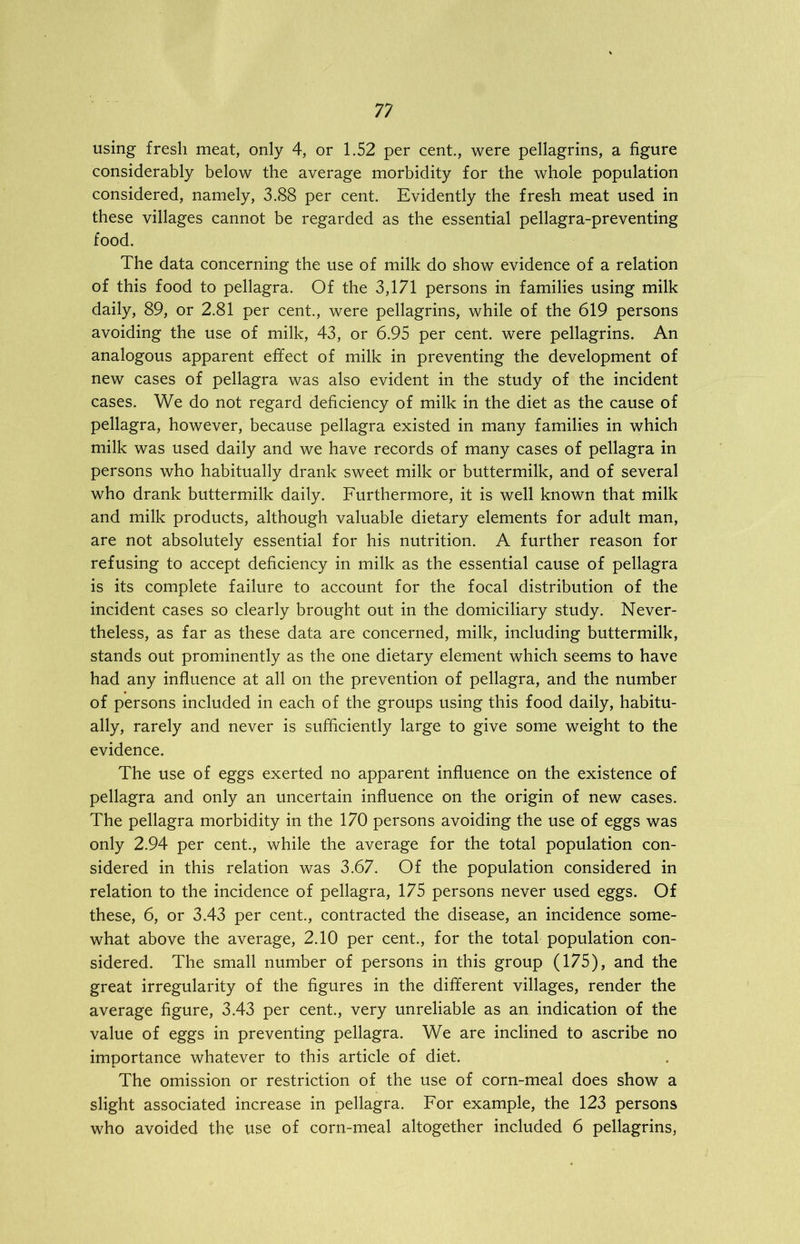 using fresh meat, only 4, or 1.52 per cent., were pellagrins, a figure considerably below the average morbidity for the whole population considered, namely, 3.88 per cent. Evidently the fresh meat used in these villages cannot be regarded as the essential pellagra-preventing food. The data concerning the use of milk do show evidence of a relation of this food to pellagra. Of the 3,171 persons in families using milk daily, 89, or 2.81 per cent., were pellagrins, while of the 619 persons avoiding the use of milk, 43, or 6.95 per cent, were pellagrins. An analogous apparent effect of milk in preventing the development of new cases of pellagra was also evident in the study of the incident cases. We do not regard deficiency of milk in the diet as the cause of pellagra, however, because pellagra existed in many families in which milk was used daily and we have records of many cases of pellagra in persons who habitually drank sweet milk or buttermilk, and of several who drank buttermilk daily. Furthermore, it is well known that milk and milk products, although valuable dietary elements for adult man, are not absolutely essential for his nutrition. A further reason for refusing to accept deficiency in milk as the essential cause of pellagra is its complete failure to account for the focal distribution of the incident cases so clearly brought out in the domiciliary study. Never- theless, as far as these data are concerned, milk, including buttermilk, stands out prominently as the one dietary element which seems to have had any influence at all on the prevention of pellagra, and the number of persons included in each of the groups using this food daily, habitu- ally, rarely and never is sufficiently large to give some weight to the evidence. The use of eggs exerted no apparent influence on the existence of pellagra and only an uncertain influence on the origin of new cases. The pellagra morbidity in the 170 persons avoiding the use of eggs was only 2.94 per cent., while the average for the total population con- sidered in this relation was 3.67. Of the population considered in relation to the incidence of pellagra, 175 persons never used eggs. Of these, 6, or 3.43 per cent., contracted the disease, an incidence some- what above the average, 2.10 per cent., for the total population con- sidered. The small number of persons in this group (175), and the great irregularity of the figures in the different villages, render the average figure, 3.43 per cent., very unreliable as an indication of the value of eggs in preventing pellagra. We are inclined to ascribe no importance whatever to this article of diet. The omission or restriction of the use of corn-meal does show a slight associated increase in pellagra. For example, the 123 persons who avoided the use of corn-meal altogether included 6 pellagrins,