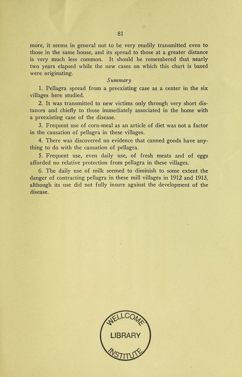 more, it seems in general not to be very readily transmitted even to those in the same house, and its spread to those at a greater distance is very much less common. It should be remembered that nearly two years elapsed while the new cases on which this chart is based were originating. Summary 1. Pellagra spread from a preexisting case as a center in the six villages here studied. 2. It was transmitted to new victims only through very short dis- tances and chiefly to those immediately associated in the home with a preexisting case of the disease. 3. Frequent use of corn-meal as an article of diet was not a factor in the causation of pellagra in these villages. 4. There was discovered no evidence that canned goods have any- thing to do with the causation of pellagra. 5. Frequent use, even daily use, of fresh meats and of eggs afforded no relative protection from pellagra in these villages. 6. The daily use of milk seemed to diminish to some extent the danger of contracting pellagra in these mill villages in 1912 and 1913, although its use did not fully insure against the development of the disease.