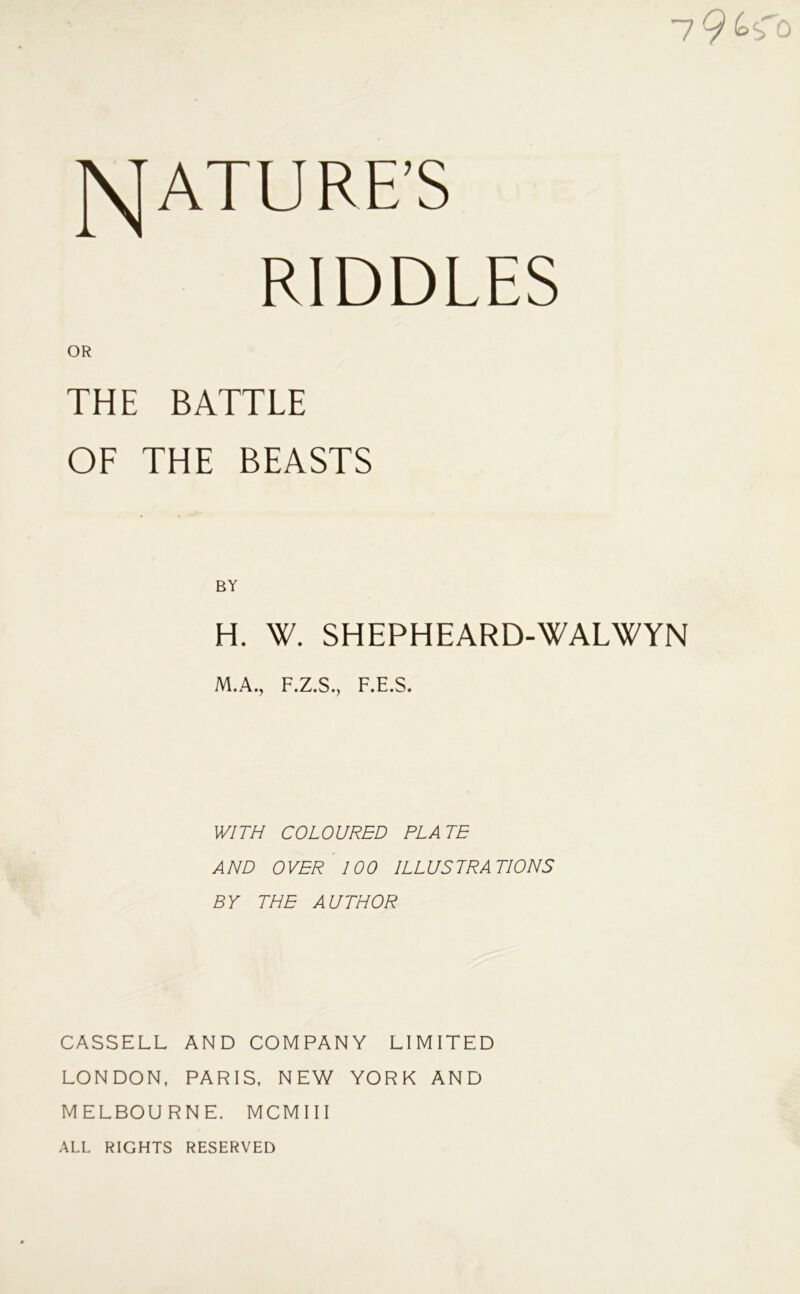 7 9 JSTATURE’S RIDDLES THE BATTLE OF THE BEASTS H. W. SHEPHEARD-WALWYN M.A., F.Z.S., F.E.S. WITH COLOURED PLATE AND OVER 100 ILLUSTRATIONS BY THE AUTHOR CASSELL AND COMPANY LIMITED LONDON, PARIS, NEW YORK AND MELBOURNE. MCMIII ALL RIGHTS RESERVED