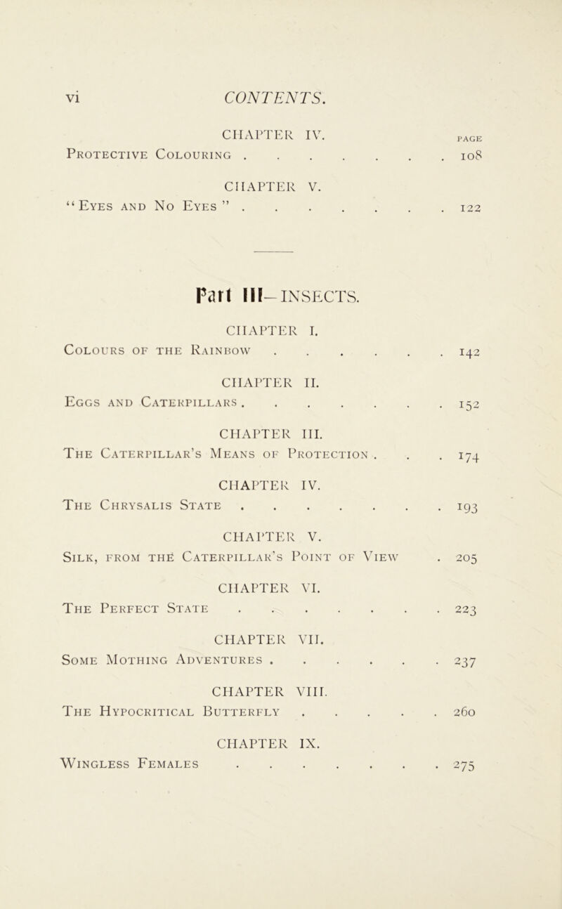 CHAPTER IV. page Protective Colouring io8 CHAPTER V. “Eyes and No Eyes” ....... 122 Pari I IF-INSECTS. CHAPTER I. Colours of the Rainbow ...... 142 CHAI'TER II. Eggs and Caterpillars ....... 152 CHAPTER HI. The Caterpillar’s Means of Protection . . . 174 CHAPTER IV. The Chrysalis State ....... 193 CHAPTER V. Silk, from the Caterpillar’s Point of View . 205 CHAPTER VI. The Perfect State ....... 223 CHAPTER VH. Some Mothing Adventures ...... 237 CHAPTER VIH. The Hypocritical Butterfly ..... 260 CHAPTER IX. Wingless Females • 275