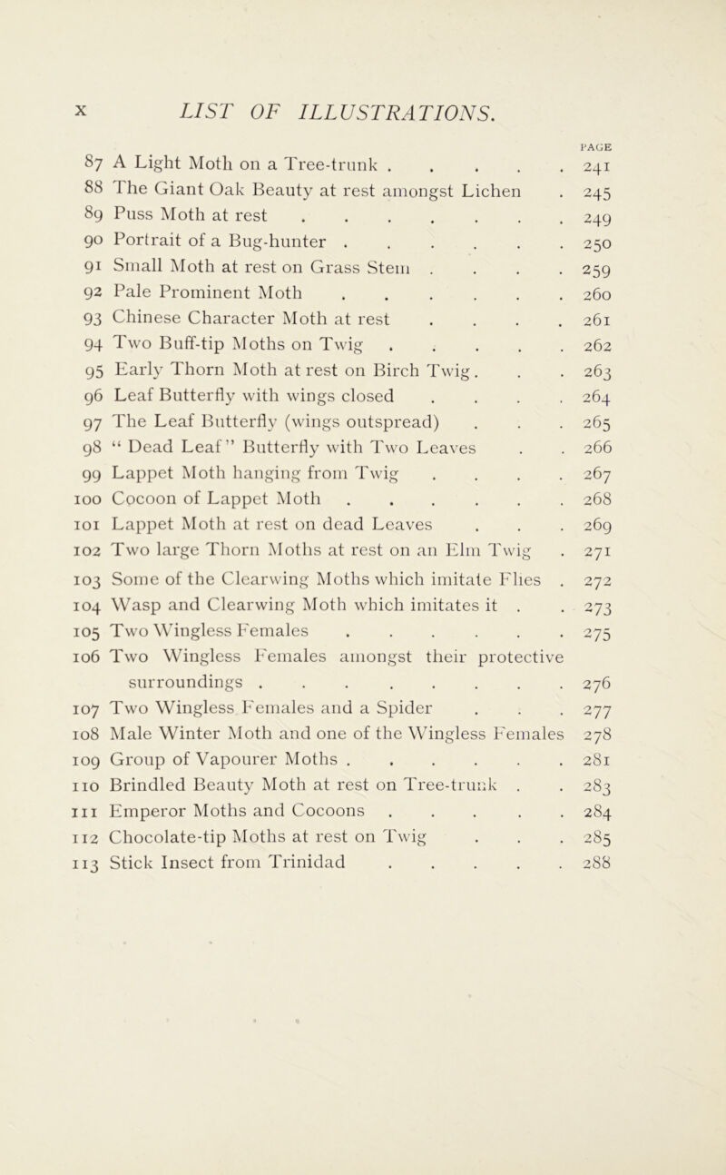 PAGE 87 A Light Moth on a Tree-trunk ..... 241 88 The Giant Oak Beauty at rest amongst Lichen . 245 89 Puss Moth at rest 249 90 Portrait of a Bug-hunter ...... 250 91 Small Moth at rest on Grass Stem .... 259 92 Pale Prominent Moth ...... 260 93 Chinese Character Moth at rest .... 261 94 Two Buff-tip Moths on Twig ..... 262 95 Early Thorn Moth at rest on Birch Twig . . . 263 96 Leaf Butterfly with wings closed .... 264 97 The Leaf Butterfly (wings outspread) . . . 265 98 “ Dead Leaf” Butterfly with Two Leaves . . 266 99 Lappet Moth hanging from Twig .... 267 100 Cocoon of Lappet Moth ...... 268 101 Lappet Moth at rest on dead Leaves . . . 269 102 Two large Thorn Moths at rest on an Elm Twig . 271 103 Some of the Clearwing Moths which imitate Elies . 272 104 Wasp and Clearwing Moth which imitates it . . 273 105 Two Wingless Eemales ...... 275 106 Two Wingless b'emales amongst their protective surroundings ... ..... 276 107 Two Wingless Eemales and a Spider . . . 277 108 Male Winter Moth and one of the Wingless Eemales 278 109 Group of Vapourer Moths ...... 281 no Brindled Beauty Moth at rest on Tree-trunk . . 283 111 Emperor Moths and Cocoons ..... 284 112 Chocolate-tip Moths at rest on Twig . . . 285 113 Stick Insect from Trinidad ..... 288