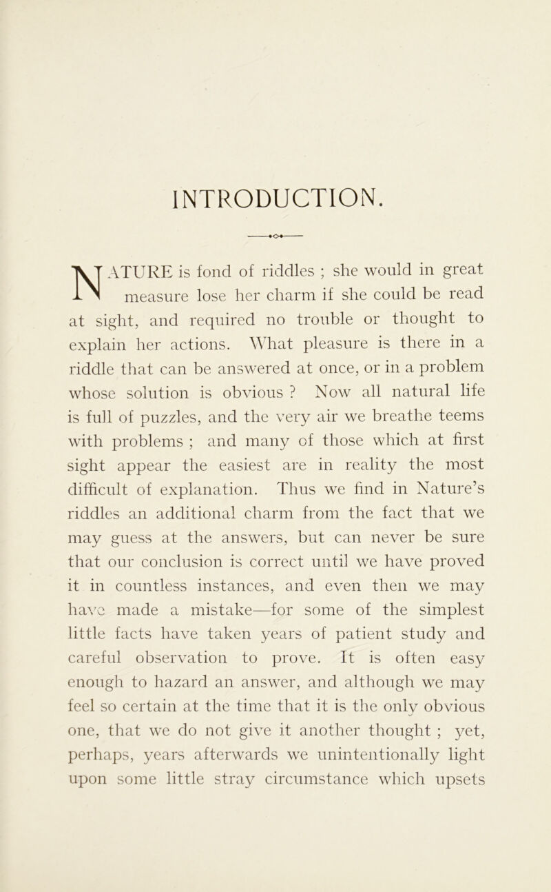 INTRODUCTION. ATURE is fond of riddles ; she would in great measure lose her charm if she could be read at sight, and required no trouble or thought to explain her actions. What pleasure is there in a riddle that can be answered at once, or in a problem whose solution is obvious ? Now all natural life is full of puzzles, and the very air we breathe teems with problems ; and many of those which at first sight appear the easiest are in reality the most difficult of explanation. Thus we find in Nature’s riddles an additional charm from the fact that we may guess at the answers, but can never be sure that our conclusion is correct until we have proved it in countless instances, and even then we may ha\^e made a mistake—for some of the simplest little facts have taken years of patient study and careful observation to prove. It is often easy enough to hazard an answer, and although we may feel so certain at the time that it is the only obvious one, that we do not give it another thought ; 3/et, perhaps, years afterwards we unintentionally light upon some little stray circumstance which upsets