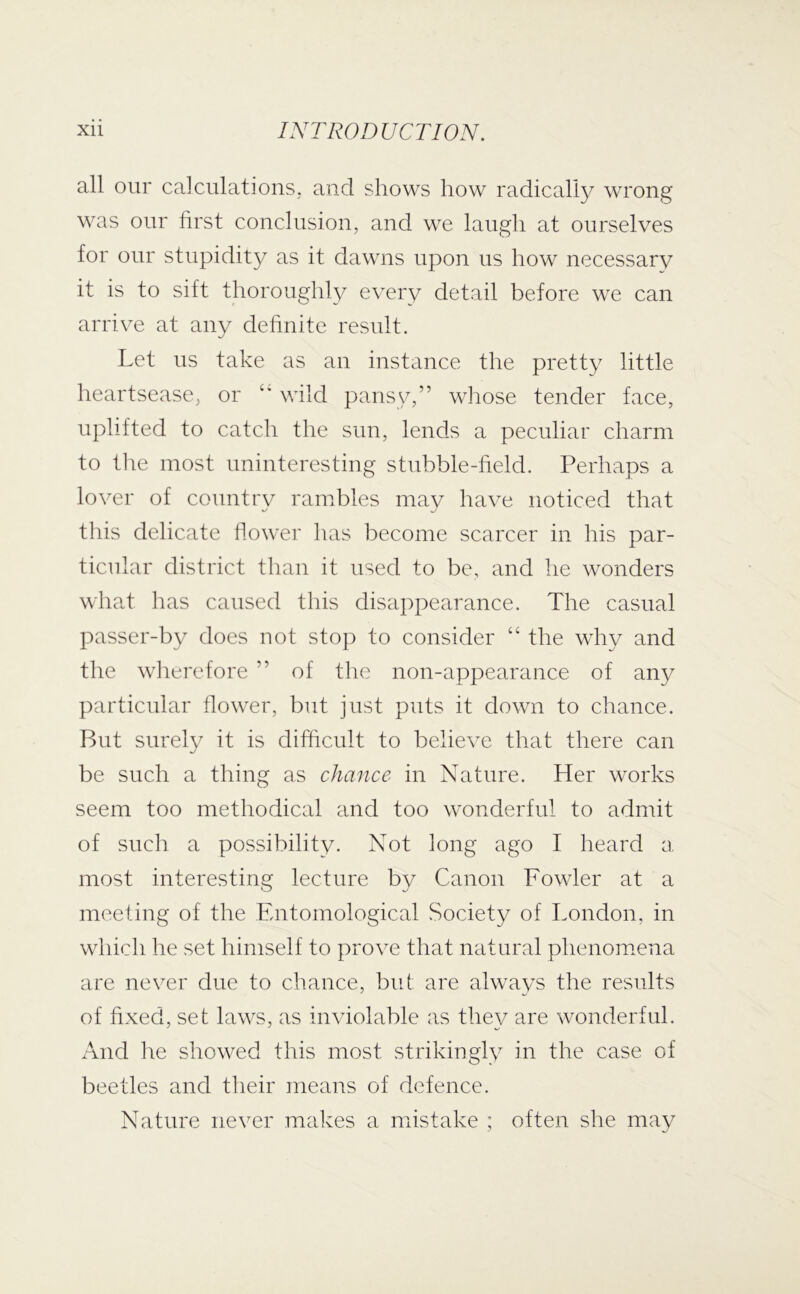 all our calculations, and shows how radically wrong was our hrst conclusion, and we laugh at ourselves for our stupidity as it dawns upon us how necessary it is to sift thoroughly every detail before we can arrive at any dehnite result. Let us take as au instance the pretty little heartsease, or wild pansy,” whose tender face, uplifted to catch the sun, lends a peculiar charm to the most uninteresting stubble-field. Perhaps a lover of countrv rambles mav have noticed that this delicate llower has become scarcer in his par- ticular district than it used to be, and he wonders what lias caused this disappearance. The casual passer-by does not stop to consider “ the why and the wlierefore ” of the non-appearance of any particular flower, but just puts it down to chance. But surely it is difftcult to believe that there can be such a thing as chance in Nature. Her works seem too methodical and too wonderful to admit of such a possibility. Not long ago I heard a most interesting lecture by Canon Fowler at a meeting of the Entomological Society of London, in which he set himself to prove that natural phenomena are never due to chance, but are always the results of fixed, set laws, as inviolable as they are wonderful. And he showed this most strikingly in the case of beetles and their means of defence. Nature never makes a mistake ; often she may