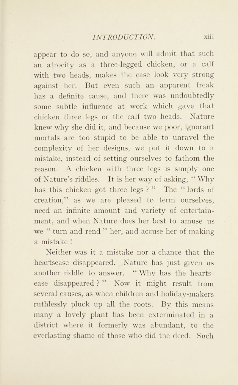 appear to do so, and anyone will admit that such an atrocity as a three-legged chicken, or a calf with two heads, makes the case look very strong against her. But even such an apparent freak has a definite cause, and there was undoubtedly some subtle influence at work which gave that chicken three legs or the calf two heads. Nature knew why she did it, and because we poor, ignorant mortals are too stupid to be able to unravel the complexity of her designs, we put it down to a mistake, instead of setting ourselves to fathom the reason. A chicken with three legs is simply one of Nature’s riddles. It is her way of asking, “ Why has this chicken got three legs ? ” The “ lords of creation,” as we are pleased to term ourselves, need an infinite amount and variety of entertain- ment, and when Nature does her best to amuse us we “ turn and rend ” her, and accuse her of making a mistake ! Neither was it a mistake nor a chance that the heartsease disappeared. Nature has just given us another riddle to answer. “ Why has the hearts- ease disappeared ? ” Now it might result from several causes, as when children and holiday-makers ruthlessly pluck up all the roots. By this means many a lovely plant has been exterminated in a district where it formerly was abundant, to the everlasting shame of those who did the deed. Such