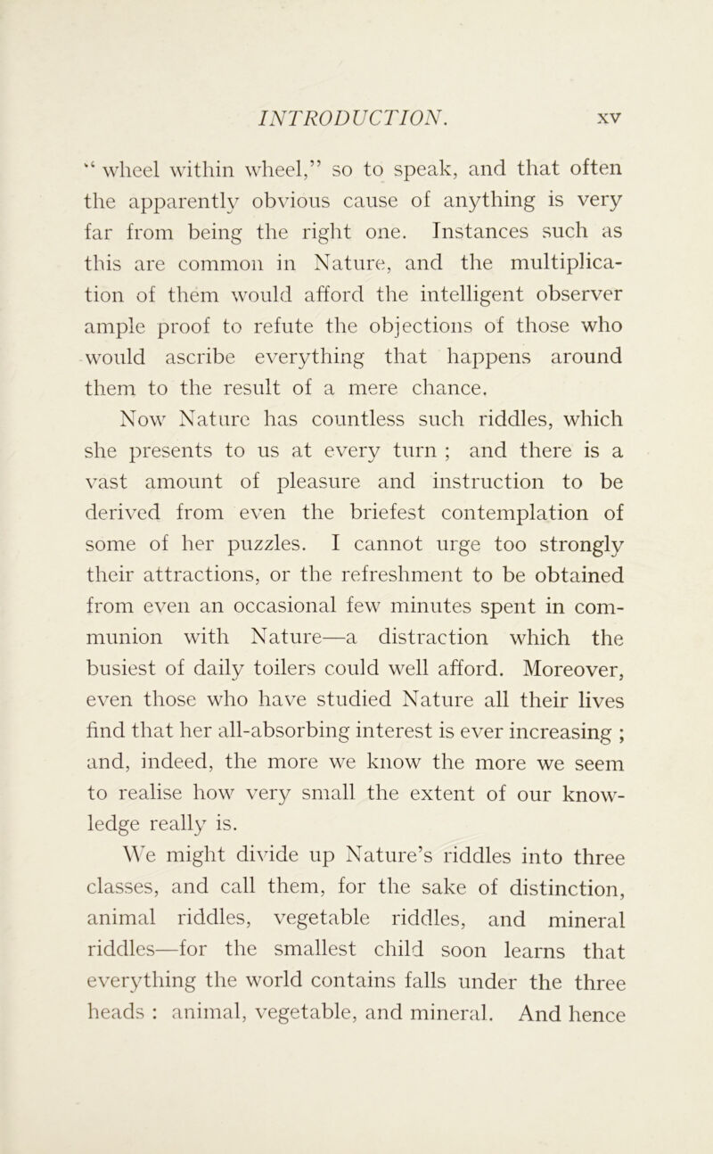 wheel within wheel,” so to speak, and that often the apparently obvious cause of anything is very far from being the right one. Instances such as this are common in Nature, and the multiplica- tion of them would afford the intelligent observer ample proof to refute the objections of those who would ascribe everything that happens around them to the result of a mere chance. Now Nature has countless such riddles, which she presents to us at every turn ; and there is a vast amount of pleasure and instruction to be derived from even the briefest contemplation of some of her puzzles. I cannot urge too strongly their attractions, or the refreshment to be obtained from even an occasional few minutes spent in com- munion with Nature—a distraction which the busiest of daily toilers could well afford. Moreover, even those who have studied Nature all their lives find that her all-absorbing interest is ever increasing ; and, indeed, the more we know the more we seem to realise how very small the extent of our know- ledge really is. We might divide up Nature’s riddles into three classes, and call them, for the sake of distinction, animal riddles, vegetable riddles, and mineral riddles—for the smallest child soon learns that everything the world contains falls under the three heads : animal, vegetable, and mineral. And hence