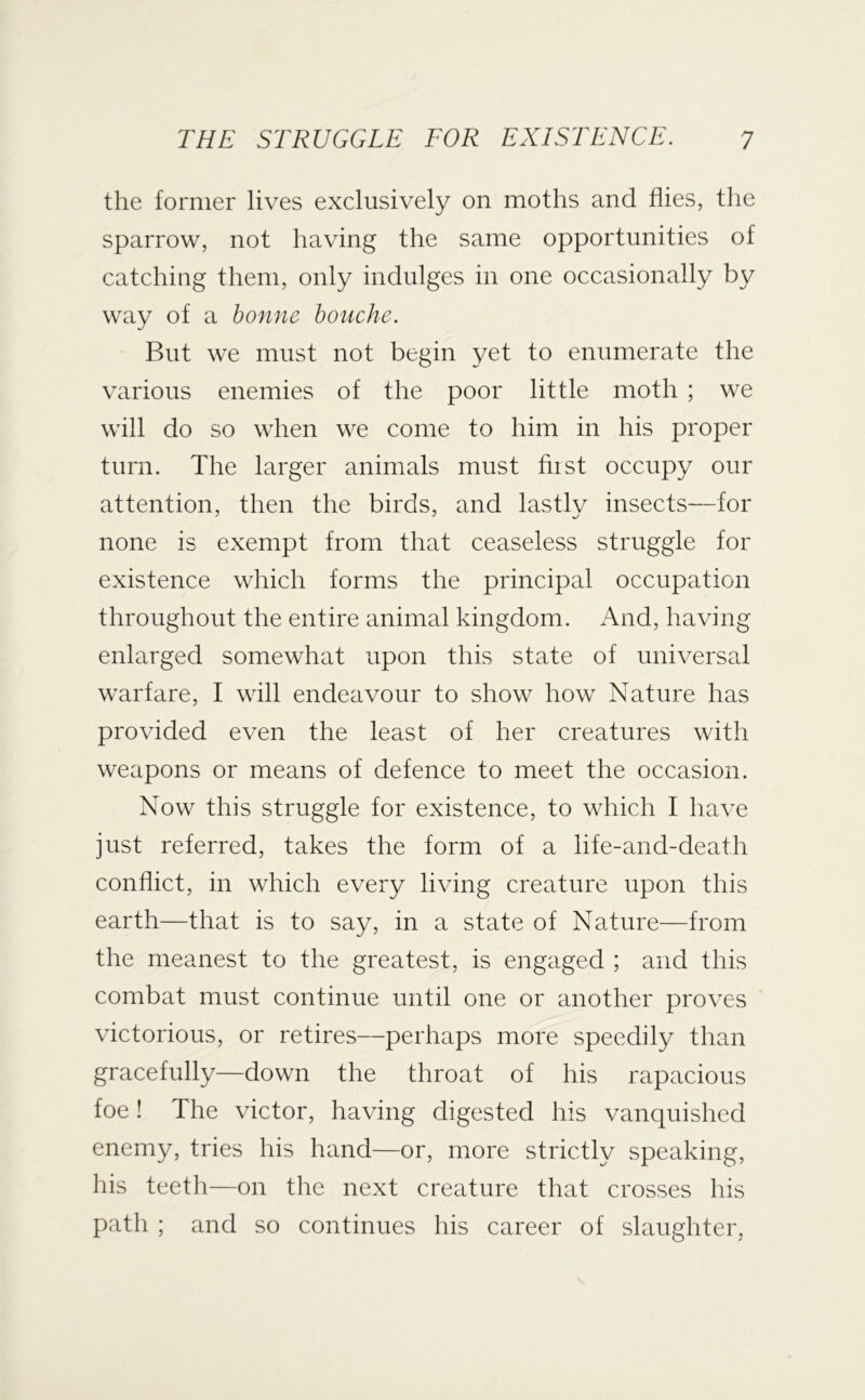 the former lives exclusively on moths and flies, the sparrow, not having the same opportunities of catching them, only indulges in one occasionally by way of a bonne houche. But we must not begin yet to enumerate the various enemies of the poor little moth ; we will do so when we come to him in his proper turn. The larger animals must hist occupy our attention, then the birds, and lastly insects—for none is exempt from that ceaseless struggle for existence wliich forms the principal occupation throughout the entire animal kingdom. And, having enlarged somewhat upon this state of universal warfare, I will endeavour to show how Nature has provided even the least of her creatures with weapons or means of defence to meet the occasion. Now this struggle for existence, to which I have just referred, takes the form of a life-and-death conflict, in which every living creature upon this earth—that is to say, in a state of Nature—from the meanest to the greatest, is engaged ; and this combat must continue until one or another proves victorious, or retires—perhaps more speedily than gracefully—down the throat of his rapacious foe! The victor, having digested his vanquished enemy, tries his hand—or, more strictly speaking, his teeth—on the next creature that crosses his path ; and so continues his career of slaughter,