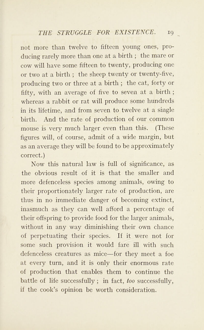 not more than twelve to fifteen young ones, pro- ducing rarely more than one at a birth ; the mare or cow will have some fifteen to twenty, producing one or two at a birth. ; the sheep twenty or twenty-five, producing two or three at a birth ; the cat, forty or fifty, with an average of five to seven at a birth ; whereas a rabbit or rat will produce some hundreds in its lifetime, and from seven to twelve at a single birth. And the rate of production of our common mouse is very much larger even than this. (These figures will, of course, admit of a wide margin, but as an average they will be found to be approximately correct.) Now this natural law is full of significance, as the obvious result of it is that the smaller and more defenceless species among animals, owing to their proportionately larger rate of production, are thus in no immediate danger of becoming extinct, inasmuch as they can well afford a percentage of their offspring to provide food for the larger animals, without in any way diminishing their own chance of perpetuating their species. If it were not for some such provision it would fare ill with such defenceless creatures as mice—for they meet a foe at every turn, and it is only their enormous rate of production that enables them to continue the battle of life successfully ; in fact, too successfully, if the cook’s opinion be worth consideration.