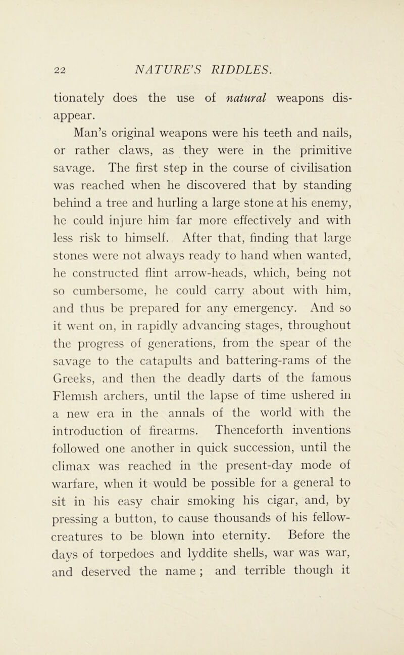 tionately does the use of natural weapons dis- appear. Man’s original weapons were his teeth and nails, or rather claws, as they were in the primitive savage. The first step in the course of civilisation was reached when he discovered that by standing behind a tree and hurling a large stone at his enemy, he could injure him far more effectively and with less risk to himself. After that, finding that large stones were not always ready to hand when wanted, he constructed flint arrow-heads, which, being not so cumbersome, he could carry about with him, and thus be prepared for any emergency. And so it went on, in rapidly advancing stages, throughout tlie progress of generations, from the spear of the savage to tlie catapults and battering-rams of the Greeks, and then the deadly darts of the famous Flemish archers, until the lapse of time ushered in a new era in the annals of the world with the introduction of firearms. Thenceforth inventions followed one another in quick succession, until the climax was reached in the present-day mode of warfare, when it would be possible for a general to sit in his easy chair smoking his cigar, and, by pressing a button, to cause thousands of his fellow- creatures to be blown into eternity. Before the days of torpedoes and lyddite shells, war was war, and deserved the name ; and terrible though it