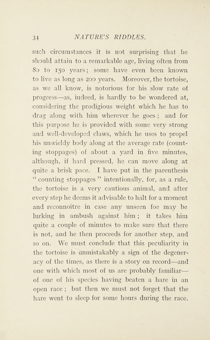 such circumstances it is not surprising that he should attain to a remarkable age, living often from 8o to 150 years; some have even been known to live as long as 200 years. Moreover, the tortoise, as we all know, is notorious for his slow rate of progress—as, indeed, is hardly to be wondered at, considering the prodigious weight which he has to drag along with him wherever he goes ; and for this purpose he is provided with some very strong and well-developed claws, which he uses to propel his unwieldy body along at the average rate (count- ing stoppages) of about a yard in five minutes, although, if hard pressed, he can move along at quite a brisk pace. I have put in the parenthesis “ counting stoppages ” intentionally, for, as a rule, the tortoise is a very cautious animal, and after every step he deems it advisable to halt for a moment and reconnoitre in case any unseen foe may be lurking in ambush against him ; it takes him quite a couple of minutes to make sure that there is not, and he then proceeds for another step, and so on. We must conclude that this peculiarity in the tortoise is unmistakably a sign of the degener- acy of the times, as there is a story on record—and one with which most of us are probably familiar— of one of his species having beaten a hare in an open race ; but then we must not forget that the hare went to sleep for some hours during the race.