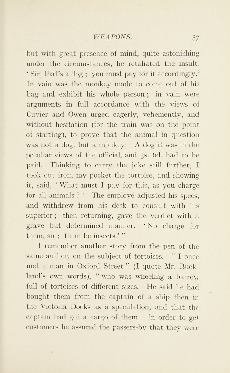 but with great presence of mind, quite astonishing under the circumstances, he retaliated the insult. ‘ Sir, that’s a dog ; you must pay for it accordingly.’ In vain was the monkey made to come out of his bag and exhibit his whole person ; in vain were arguments in full accordance with the views of Cuvier and Owen urged eagerly, vehemently, and without hesitation (for the train was on the point of starting), to prove that the animal in question was not a dog, but a monkey. A dog it was in the peculiar view^s of the otficial, and 3s. 6d. had to be paid. Thinking to carry the joke still further, I took out from my pocket the tortoise, and showing it, said, ‘ What must I pay for this, as you charge for all animals ? ’ The employe adjusted his specs, and withdrew from his desk to consult with his superior ; then returning, gave the verdict with a grave but determined manner. ‘ No charge for them, sir ; them be insects.’ ” I remember another story from the pen of the same author, on the subject of tortoises. “ I once met a man in Oxford Street ” (I quote Mr. Buck land’s own words), “ who was wheeling a barrow full of tortoises of different sizes. He said he had bought them from the captain of a ship then in the Victoria Docks as a speculation, and that the captain had got a cargo of them. In order to gel customers he assured the passers-by that they were