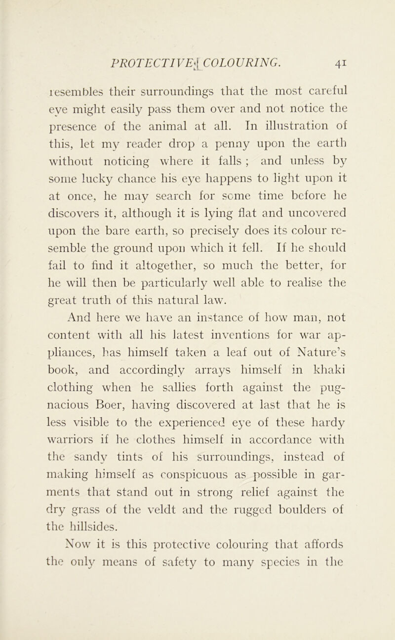 lesembles their surroundings that the most careful eye might easily pass them over and not notice the presence of the animal at all. In illustration of this, let m}^ reader drop a penny upon the earth without noticing where it falls ; and unless by some lucky chance his e3^e happens to light upon it at once, he may search for seme time before he discovers it, although it is lying flat and uncovered upon the bare earth, so precisely does its colour re- semble the ground upon which it fell. If he should fail to hnd it altogether, so much the better, for he will then be particularly well able to realise the great truth of this natural law. And here we have an instance of how man, not content with all his latest inventions for war ap- pliances, has himself taken a leaf out of Nature’s book, and accordingly arrays himself in khaki clothing when he sallies forth against the pug- nacious Boer, having discovered at last that he is less visible to the experienced e}^e of these hardy warriors if he clothes himself in accordance v/ith the sand\^ tints of his surroundings, instead of making himself as conspicuous as possible in gar- ments that stand out in strong relief against the dry grass of the veldt and the rugged boulders of the hillsides. Now it is this protective colouring that affords the only means of safety to many species in the
