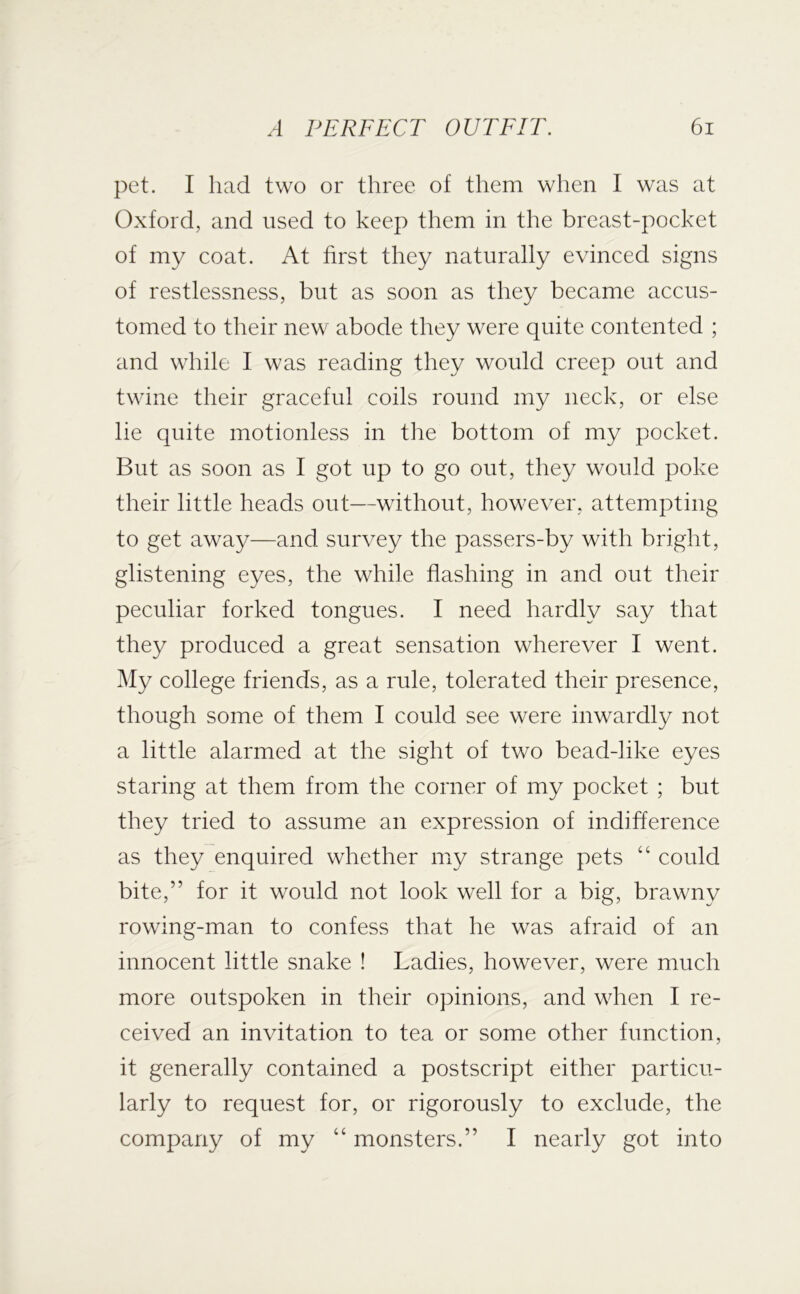 pet. I had two or three of them when I was at Oxford, and used to keep them in the breast-pocket of my coat. At first they naturally evinced signs of restlessness, but as soon as they became accus- tomed to their new abode they were quite contented ; and while I was reading they would creep out and twine their graceful coils round my neck, or else lie quite motionless in the bottom of my pocket. But as soon as I got up to go out, they would poke their little heads out—without, however, attempting to get away—and survey the passers-by with bright, glistening eyes, the while flashing in and out their peculiar forked tongues. I need hardly say that they produced a great sensation wherever I went. My college friends, as a rule, tolerated their presence, though some of them I could see were inwardly not a little alarmed at the sight of two bead-like eyes staring at them from the corner of my pocket ; but they tried to assume an expression of indifference as they enquired whether my strange pets “ could bite,” for it would not look well for a big, brawny rowing-man to confess that he was afraid of an innocent little snake ! Ladies, however, were much more outspoken in their opinions, and when I re- ceived an invitation to tea or some other function, it generally contained a postscript either particu- larly to request for, or rigorously to exclude, the company of my “ monsters.” I nearly got into