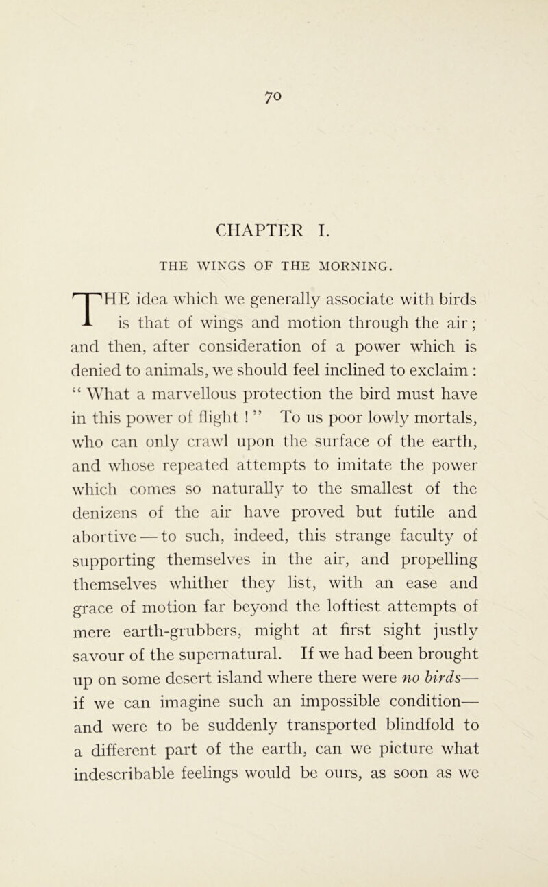 CHAPTER I. THE WINGS OF THE MORNING. HE idea which we generally associate with birds is that of wings and motion through the air; and then, after consideration of a power which is denied to animals, we should feel inclined to exclaim : “ What a marvellous protection the bird must have in this power of flight ! ” To us poor lowly mortals, who can only crawl upon the surface of the earth, and whose repeated attempts to imitate the power which comes so naturally to the smallest of the denizens of the air have proved but futile and abortive — to such, indeed, this strange faculty of supporting themselves in the air, and propelling themselves whither they list, with an ease and grace of motion far beyond the loftiest attempts of mere earth-grubbers, might at first sight justly savour of the supernatural. If we had been brought up on some desert island where there were no birds— if we can imagine such an impossible condition— and were to be suddenly transported blindfold to a different part of the earth, can we picture what indescribable feelings would be ours, as soon as we