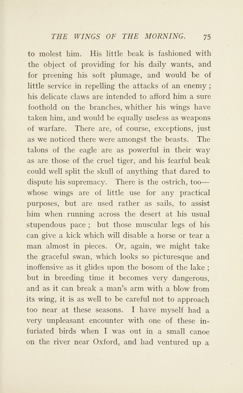 to molest him. His little beak is fashioned with the object of providing for his daily wants, and for preening his soft plumage, and would be of little service in repelling the attacks of an enemy ; his delicate claws are intended to afford him a sure foothold on the branches, whither his wings have taken him, and would be equally useless as weapons of warfare. There are, of course, exceptions, just as we noticed there were amongst the beasts. The talons of the eagle are as powerful in their way as are those of the cruel tiger, and his fearful beak could well split the skull of anything that dared to dispute his supremacy. There is the ostrich, too— whose wings are of little use for any practical purposes, but are used rather as sails, to assist him when running across the desert at his usual stupendous pace ; but those muscular legs of his can give a kick which will disable a horse or tear a man almost in pieces. Or, again, we might take the graceful swan, which looks so picturesque and inoffensive as it glides upon the bosom of the lake ; but in breeding time it becomes very dangerous, and as it can break a man’s arm with a blow from its wing, it is as well to be careful not to approach too near at these seasons. I have myself had a very unpleasant encounter with one of these in- furiated birds when I was out in a small canoe on the river near Oxford, and had ventured up a