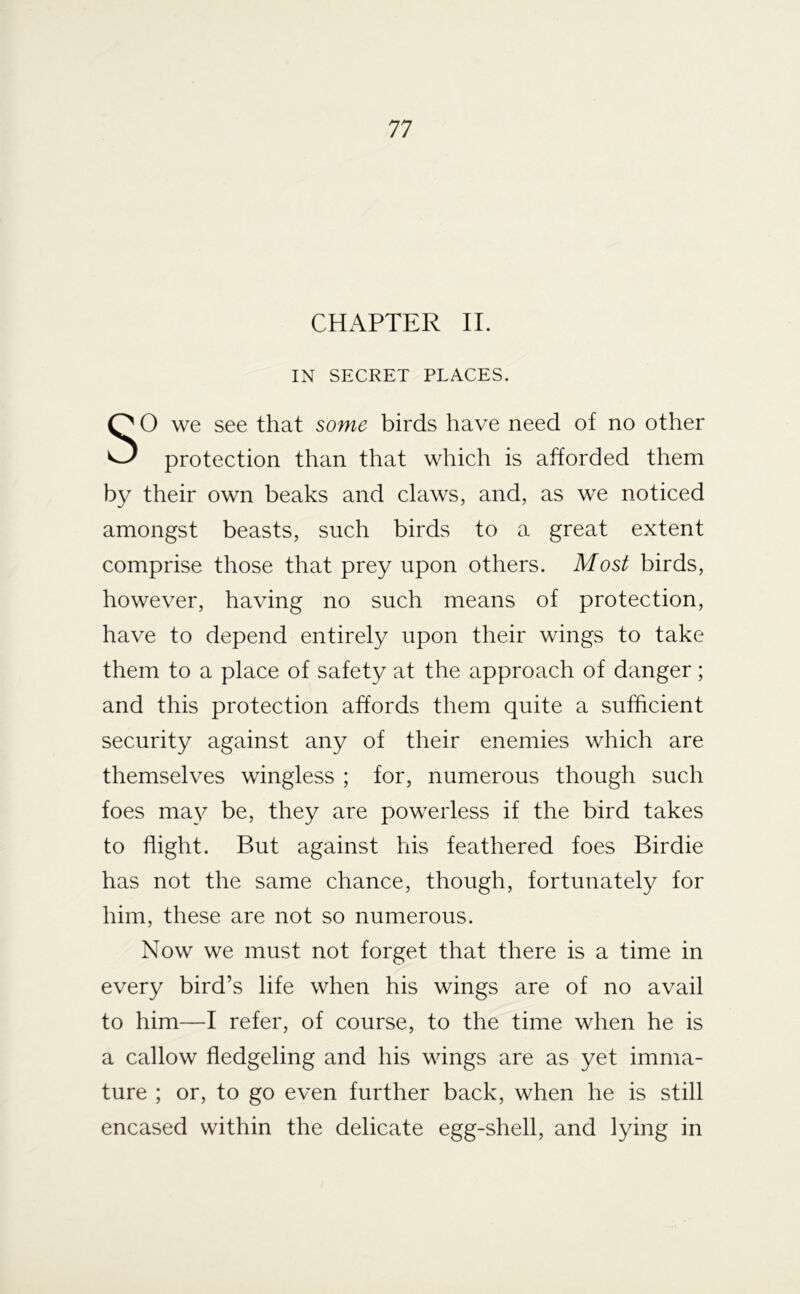 CHAPTER II. IN SECRET PLACES. SO we see that some birds have need of no other protection than that which is afforded them by their own beaks and claws, and, as we noticed amongst beasts, such birds to a great extent comprise those that prey upon others. Most birds, however, having no such means of protection, have to depend entirely upon their wings to take them to a place of safety at the approach of danger ; and this protection affords them quite a sufficient security against any of their enemies which are themselves wingless ; for, numerous though such foes may be, they are powerless if the bird takes to flight. But against his feathered foes Birdie has not the same chance, though, fortunately for him, these are not so numerous. Now we must not forget that there is a time in every bird’s life when his wings are of no avail to him—I refer, of course, to the time when he is a callow fledgeling and his wings are as yet imma- ture ; or, to go even further back, when he is still encased within the delicate egg-shell, and lying in