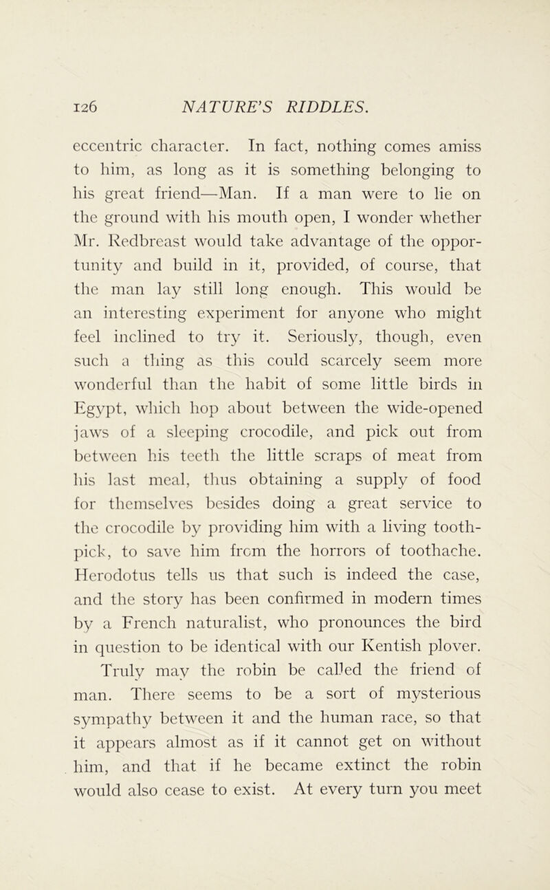 eccentric character. In fact, nothing comes amiss to him, as long as it is something belonging to his great friend—^Man. If a man were to lie on the ground with his month open, I wonder whether ]\Ir. Redbreast would take advantage of the oppor- tunity and build in it, provided, of course, that the man lay still long enough. This would be an interesting experiment for anyone who might feel inclined to try it. Seriously, though, even such a thing as this could scarcely seem more wonderful than the habit of some little birds in Egypt, which hop about between the wide-opened jaws of a sleeping crocodile, and pick out from between his teeth the little scraps of meat from his last meal, tlius obtaining a supply of food for themselves besides doing a great service to the crocodile by providing him with a living tooth- pick, to save him from the horrors of toothache. Herodotus tells us that such is indeed the case, and the story has been confirmed in modern times by a French naturalist, who pronounces the bird in question to be identical with our Kentish plover. Truly may the robin be called the friend of man. There seems to be a sort of mysterious sympathy between it and the human race, so that it appears almost as if it cannot get on without him, and that if he became extinct the robin would also cease to exist. At every turn you meet