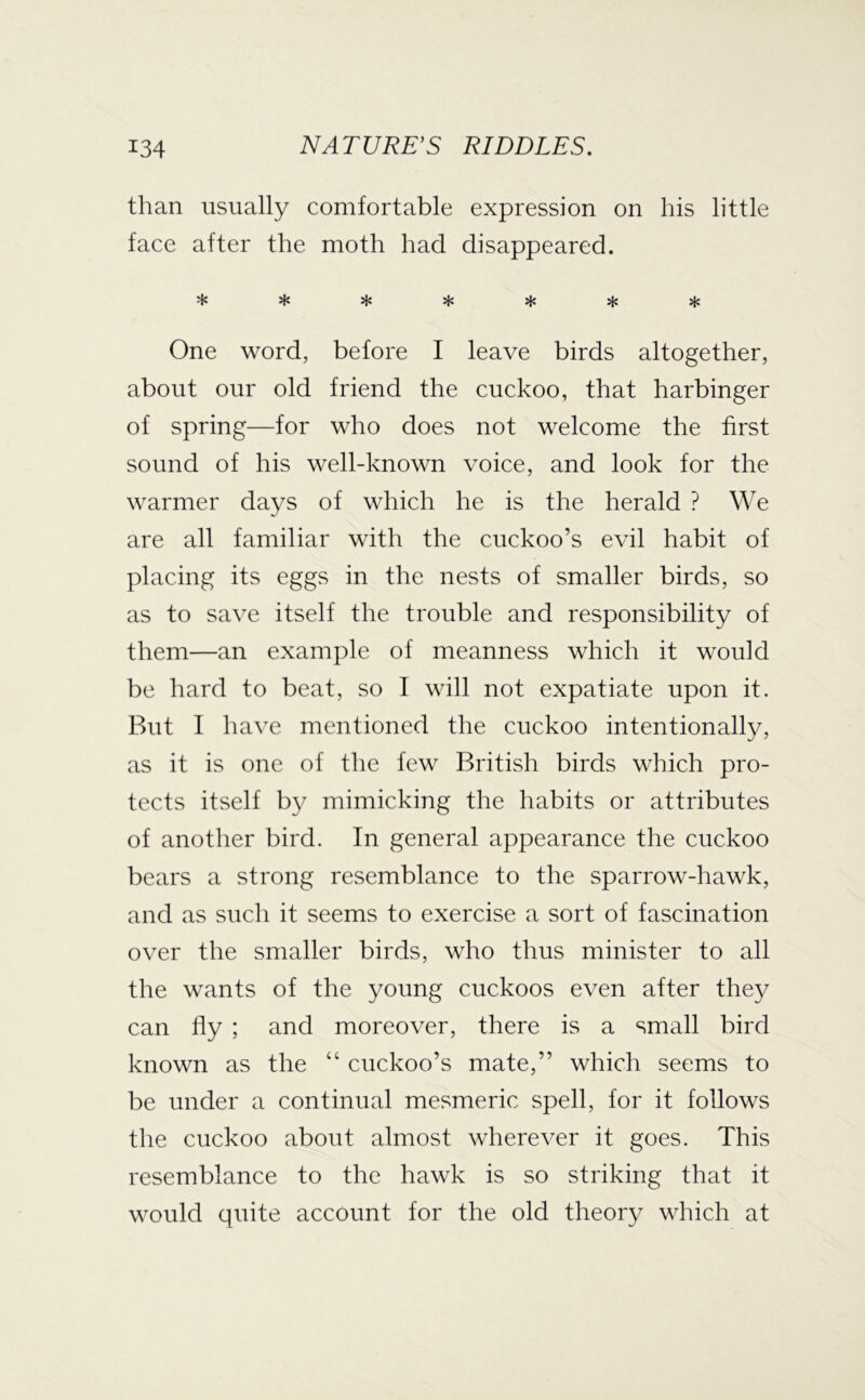 than usually comfortable expression on his little face after the moth had disappeared. * * * * sf: sj« One word, before I leave birds altogether, about our old friend the cuckoo, that harbinger of spring—for who does not welcome the first sound of his well-known voice, and look for the warmer days of which he is the herald ? We are all familiar with the cuckoo’s evil habit of placing its eggs in the nests of smaller birds, so as to save itself the trouble and responsibility of them—an example of meanness which it would be hard to beat, so I will not expatiate upon it. But I have mentioned the cuckoo intentionally, as it is one of the few British birds which pro- tects itself by mimicking the habits or attributes of another bird. In general appearance the cuckoo bears a strong resemblance to the sparrow-hawk, and as such it seems to exercise a sort of fascination over the smaller birds, who thus minister to all the wants of the young cuckoos even after the}^ can fly ; and moreover, there is a small bird known as the “ cuckoo’s mate,” which seems to be under a continual mesmeric spell, for it follows the cuckoo about almost wherever it goes. This resemblance to the hawk is so striking that it would quite account for the old theory which at