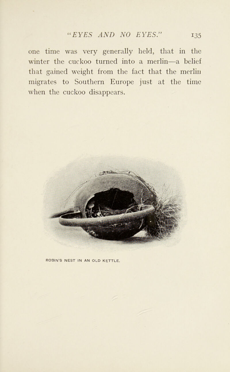 one time was very generally held, that in the winter the cuckoo turned into a merlin—a belief that gained weight from the fact that the merlin migrates to Southern Europe just at the time when the cuckoo disappears. ROBIN’S NEST IN AN OLD KETTLE.