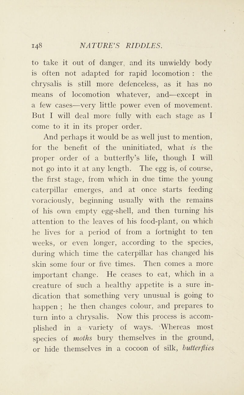 to take it out of danger., and its unwieldy body is often not adapted for rapid locomotion : the chrysalis is still more defenceless, as it has no means of locomotion whatever, and—except in a few cases—very little power even of movement. But I will deal more fully with each stage as I come to it in its proper order. And perhaps it would be as well just to mention, for the benefit of the uninitiated, what is the proper order of a butterfly’s life, though I will not go into it at any length. The egg is, of course, the first stage, from which in due time the young caterpillar emerges, and at once starts feeding voraciously, beginning usually with the remains of his own empty egg-shell, and then turning his attention to the leaves of his food-plant, on which he lives for a period of from a fortnight to ten weeks, or even longer, according to the species, during which time the caterpillar has changed his skin some four or five times. Then comes a more important change. He ceases to eat, which in a creature of such a healthy appetite is a sure in- dication that something very unusual is going to happen ; he then changes colour, and prepares to turn into a chrysalis. Now this process is accom- plished in a variety of ways. ‘Wh’ereas most species of moths bury themselves in the ground, or hide themselves in a cocoon of silk, butterflies