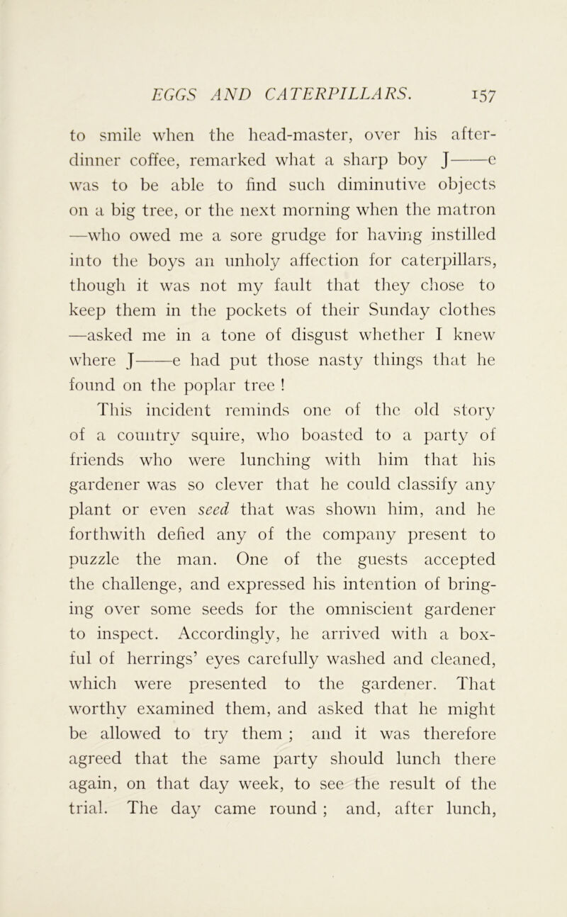 to smile when the head-master, over his after- dinner coffee, remarked wliat a sharp boy J e was to be able to find such diminutive objects on a big tree, or the next morning when the matron —who owed me a sore grudge for having instilled into the boys an unholy affection for caterpillars, though it was not my fault that they cliose to keep them in the pockets of their Sunday clothes —asked me in a tone of disgust whether I knew where J e had put those nasty things that he found on the poplar tree ! This incident reminds one of tlie old story of a country squire, who boasted to a party of friends who were lunching with him that his gardener was so clever that he could classify any plant or even seed that was shovrn him, and he forthwith defied any of the company present to puzzle the man. One of the guests accepted the challenge, and expressed his intention of bring- ing over some seeds for the omniscient gardener to inspect. Accordingly, he arrived with a box- ful of herrings’ eyes carefully washed and cleaned, which were presented to the gardener. That worthy examined them, and asked that he might be allowed to try them ; and it was therefore agreed that the same party should lunch there again, on that day week, to see the result of the trial. The day came round ; and, after lunch,