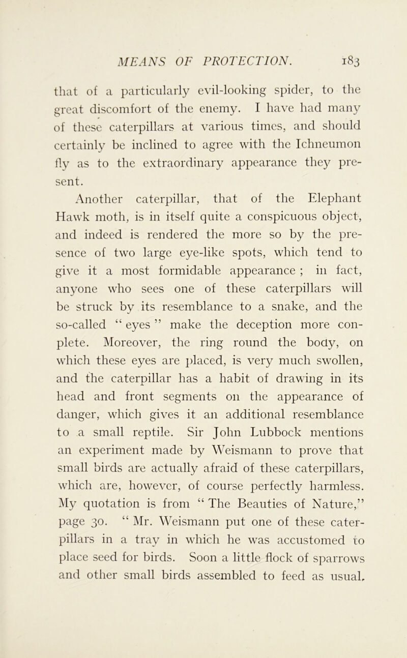 that of a particularly evil-looking spider, to the great discomfort of the enemy. I have had many of these caterpillars at various times, and should certainly be inclined to agree with the Ichneumon tly as to the extraordinary appearance they pre- sent. Another caterpillar, that of the Elephant Hawk moth, is in itself quite a conspicuous object, and indeed is rendered the more so by the pre- sence of two large eye-like spots, which tend to give it a most formidable appearance ; in fact, anyone who sees one of these caterpillars will be struck by its resemblance to a snake, and the so-called “ eyes ” make the deception more con- plete. Moreover, the ring round the body, on which these eyes are jdaced, is very much swollen, and the caterpillar has a habit of drawing in its head and front segments on the appearance of danger, which gives it an additional resemblance to a small reptile. Sir John Lubbock mentions an experiment made by Weisrnann to prove that small birds are actually afraid of these caterpillars, which are, however, of course perfectly harmless. My quotation is from “ The Beauties of Nature,” page 30. “ Mr. Weisrnann put one of these cater- pillars in a tray in which he was accustomed to place seed for birds. Soon a little floek of sparrows and other small birds assembled to feed as usuah