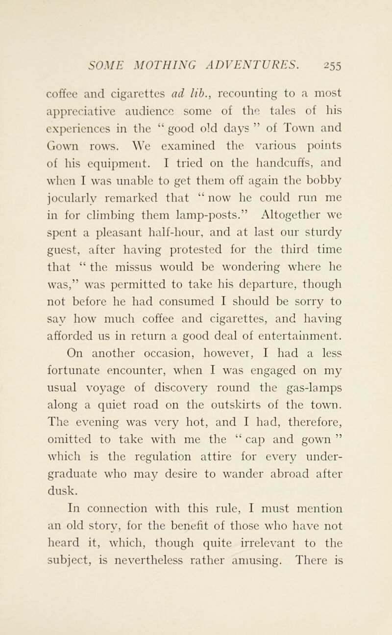 coffee and cigarettes ad lib., recounting to a most appreciative audience some of the tales of his experiences in the “ good old days ” of Town and Gown rows. We examined the various points of his equipment. I tried on the handcuffs, and when I was unable to get them off again the bobby jocularly remarked that “ now he could run me in for climbing them lamp-posts.” Altogether we spent a pleasant half-hour, and at last our sturdy guest, after having protested for the third time that “ the missus would be wondering where he was,” was permitted to take his departure, though not before he had consumed I should be sorry to say how much coffee and cigarettes, and having afforded us in return a good deal of entertainment. On another occasion, however, I had a less fortunate encounter, when I was engaged on my usual voyage of discovery round the gas-lalups along a quiet road on the outskirts of the town. The evening was very hot, and I had, therefore, omitted to take with me the “ cap and gown ” wlrich is the regulation attire for every under- graduate who may desire to wander abroad after dusk. In connection with this rule, I must mention an old storv, for the benefit of those who have not heard it, which, though quite irrelevant to the subject, is nevertheless rather amusing. There is