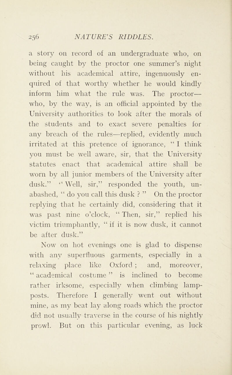 a story on record of an undergraduate who, on being caught by the proctor one summer’s niglit without his academical attire, ingenuously en- quired of that worthy whether he would kindly inform him what the rule was. The proctor— who, by the way, is an official appointed by the University authorities to look after the morals of the students and to exact severe penalties for any breach of the rules—replied, evidently much irritated at this pretence of ignorance, “ I think you must be well aware, sir, that the University statutes enact that academical attire shall be worn by all junior members of the University after dusk.” ‘‘ WTll, sir,” responded the youth, un- abashed, “ do you call this dusk ? ” On the proctor rej)lying that he certainly did, considering that it was past nine o’clock, “ Tlien, sir,” replied his victim triumphantly, “ if it is now dusk, it cannot be after dusk.” Now on hot evenings one is glad to dispense with anv superfluous garments, especially in a relaxing place like Oxford ; and, moreover, “ academical costume ” is inclined to become rather irksome, especially when climbing lamp- posts. Therefore I generall}' went out without mine, as my beat lay along roads which the proctor did not usually traverse in the course of his nightly prowl. But on this particular evening, as luck