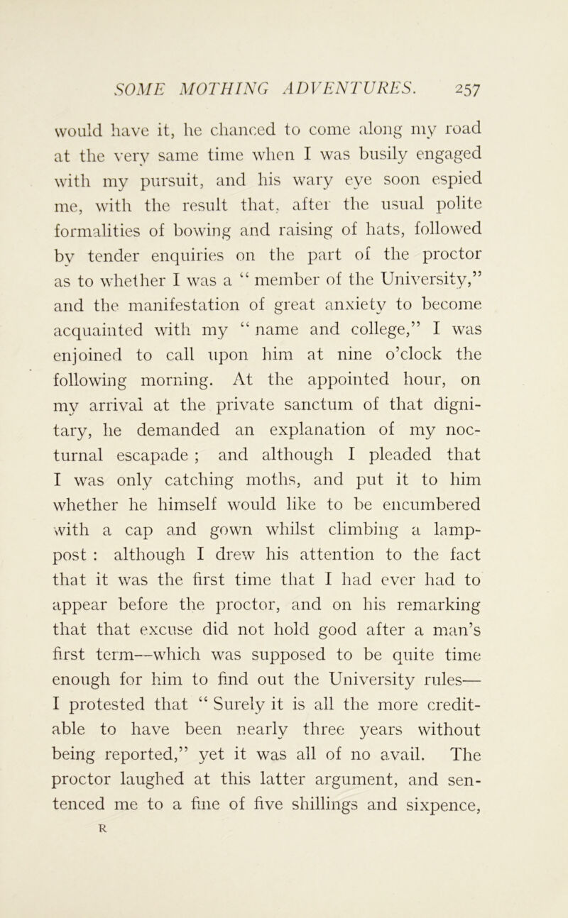 would have it, he chanced to come along my road at the very same time when I was busily engaged with my pursuit, and his wary eye soon espied me, with the result that, after the usual polite formalities of bowing and raising of hats, followed by tender enquiries on tlie part of the proctor as to whetlier I was a “ member of the University,” and the manifestation of great anxiety to become acquainted with my “ name and college,” I was enjoined to call upon him at nine o’clock the following morning. At the appointed hour, on my arrival at the private sanctum of that digni- tary, he demanded an explanation of my noc- turnal escapade ; and although I pleaded that I was only catching moths, and put it to him whether he himself would like to be encumbered with a cap and gown whilst climbing a lamp- post : although I drew his attention to the fact that it was the first time that I had ever had to appear before the proctor, and on his remarking that that excuse did not hold good after a man’s first term—which was supposed to be quite time enough for him to find out the University rules— I protested that “ Surely it is all the more credit- able to have been nearly three years without being reported,” yet it was all of no a.vail. The proctor laughed at this latter argument, and sen- tenced me to a fine of five shillings and sixpence, R