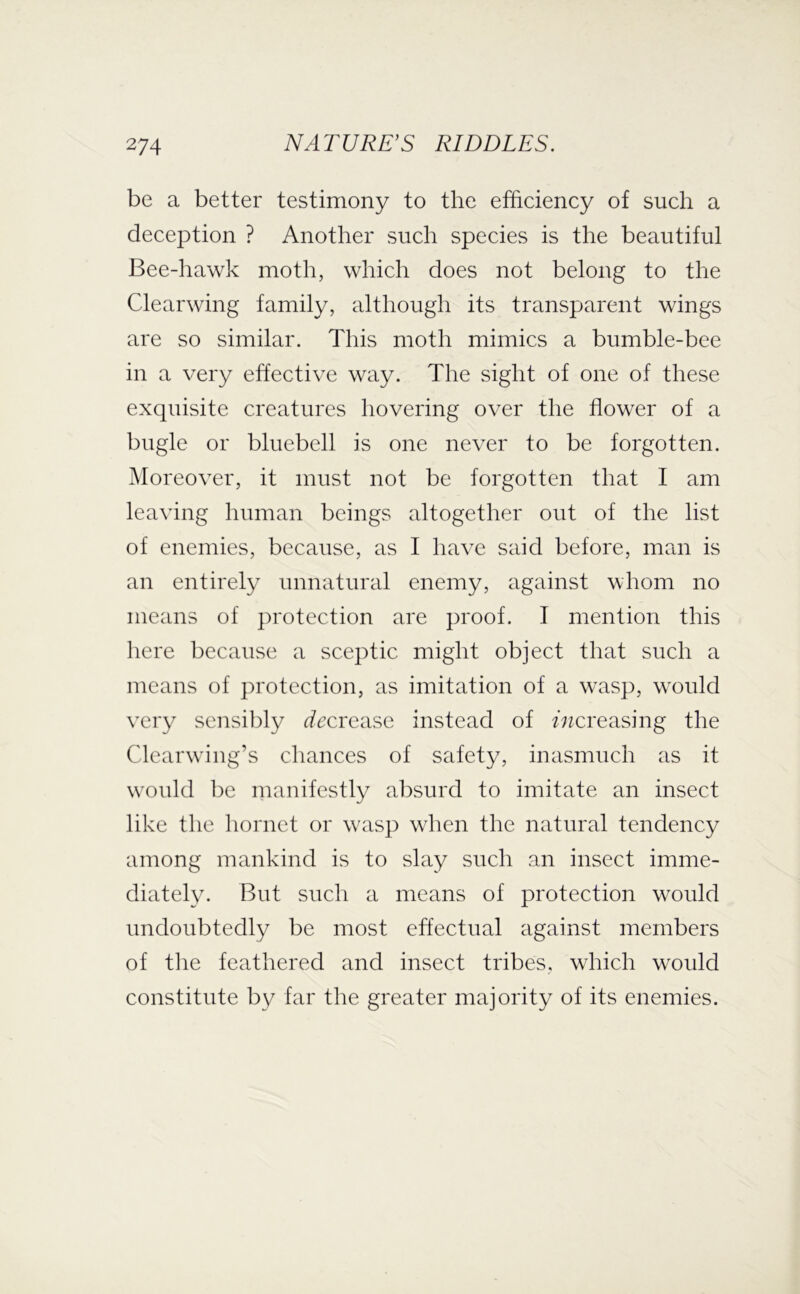 be a better testimony to the efficiency of such a deception ? Another such species is the beautiful Bee-hawk moth, which does not belong to the Clearwing family, although its transparent wings are so similar. This moth mimics a bumble-bee in a very effective way. The sight of one of these exquisite creatures hovering over the flower of a bugle or bluebell is one never to be forgotten. Moreover, it must not be forgotten that I am leaving human beings altogether out of the list of enemies, because, as I have said before, man is an entirely unnatural enemy, against whom no means of protection are proof. I mention this here because a sceptic might object that such a means of protection, as imitation of a wasp, wmfld very sensibly rfccrease instead of increasing the Clearw'ing’s chances of safety, inasmuch as it w'ould be manifestly absurd to imitate an insect like the hornet or wasp when the natural tendency among mankind is to slay such an insect imme- diately. But such a means of protection would undoubtedly be most effectual against members of the feathered and insect tribes, which would constitute by far the greater majority of its enemies.