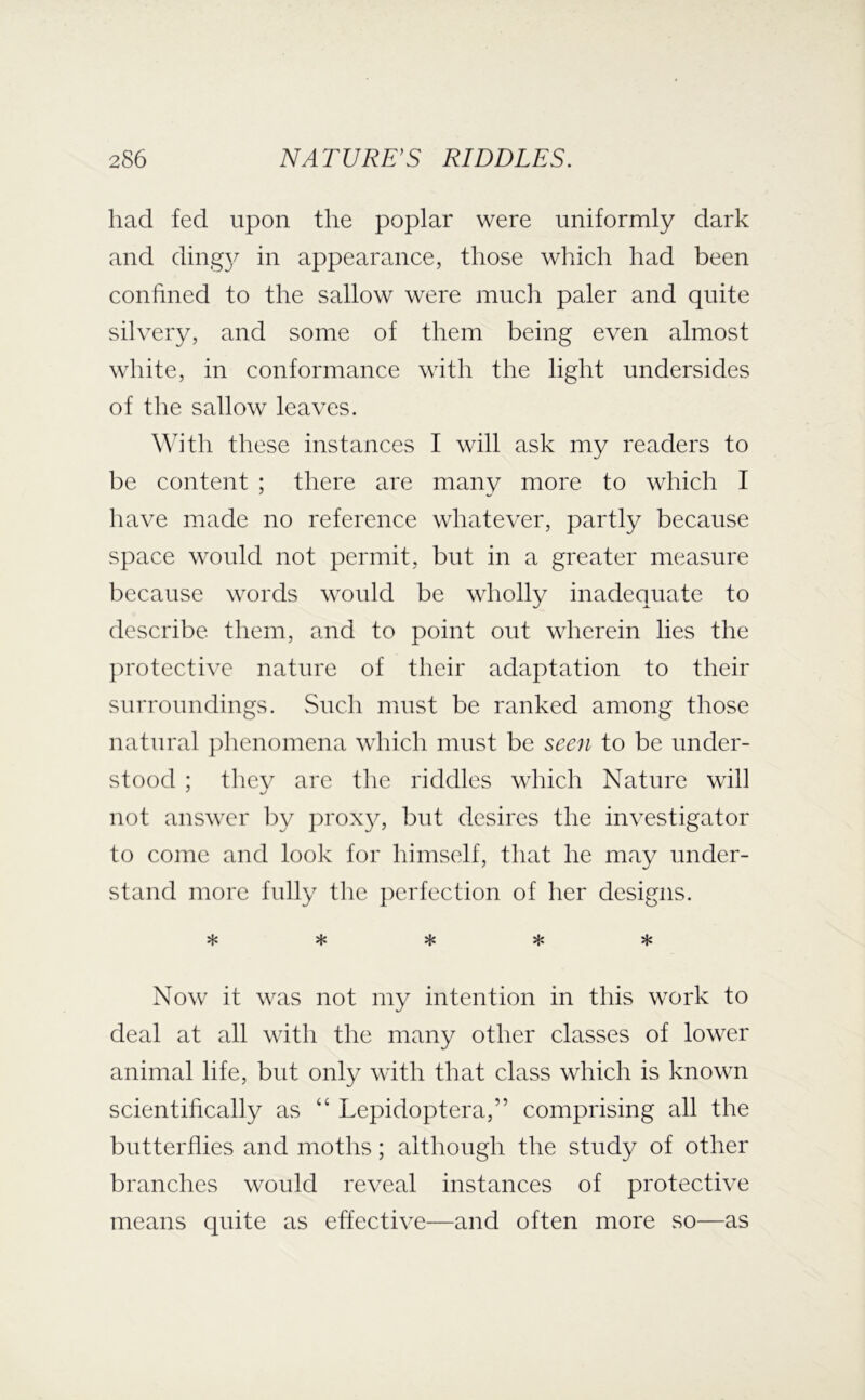 had fed upon the poplar were uniformly dark and ding}^ in appearance, those which had been confined to the sallow were much paler and quite silvery, and some of them being even almost white, in conformance with the light undersides of the sallow leaves. \\ith these instances I will ask my readers to be content ; there are many more to which I have made no reference whatever, partly because space would not permit, but in a greater measure because words would be wholly inadequate to describe them, and to point out wherein lies the ju'otective nature of their adaptation to their surroundings. Such must be ranked among those natural phenomena which must be seen to be under- stood ; thev arc the riddles which Nature will not answer by prox}^ but desires the investigator to come and look for himself, that he may under- stand more fully the perfection of her designs. Now it was not my intention in this work to deal at all with the many other classes of lower animal life, but only with that class which is known scientifically as “ Lepidoptera,” comprising all the butterflies and moths; although the study of other branches would reveal instances of protective means quite as effective—and often more so—as