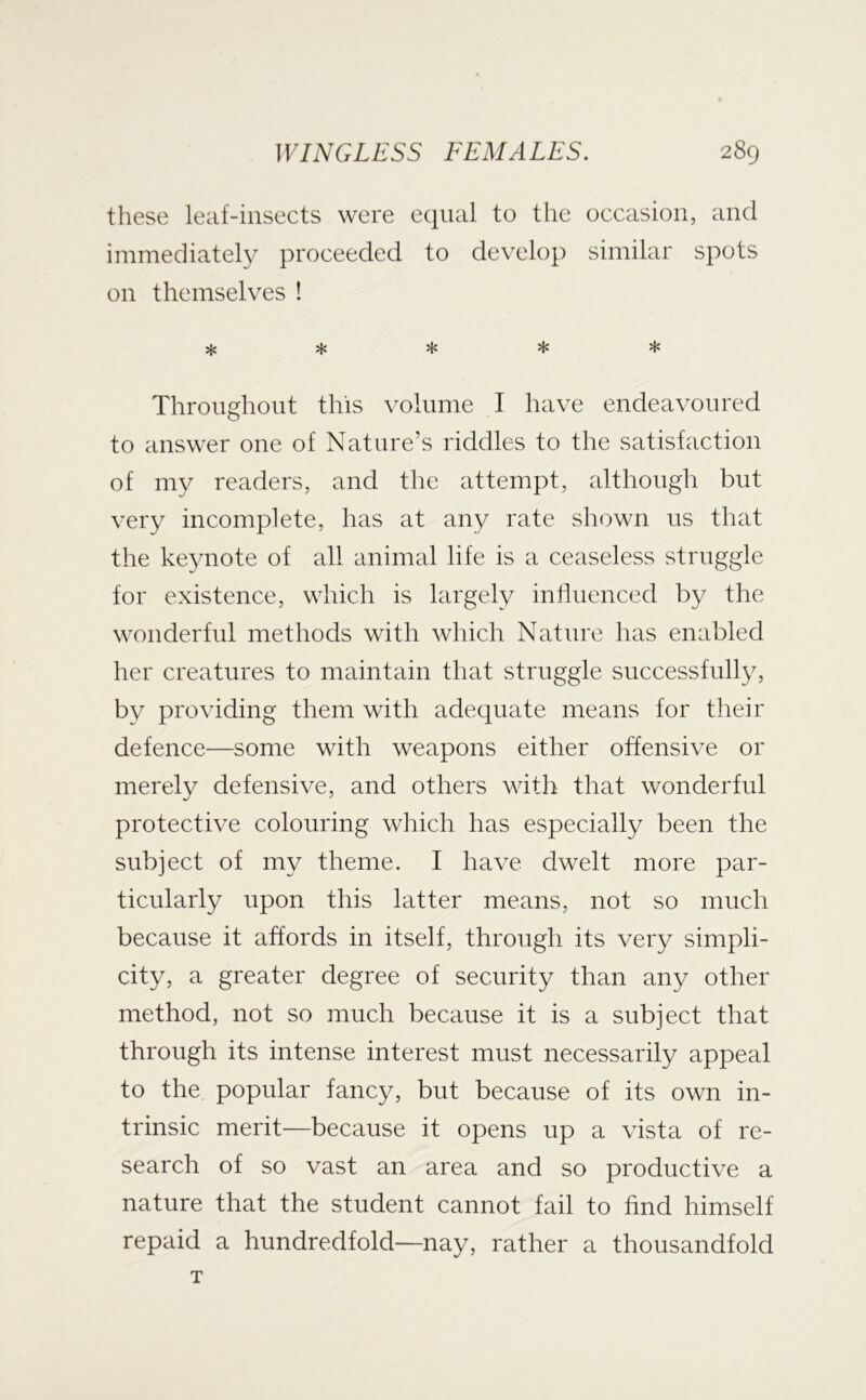 these leaf-insects were equal to the occasion, and immediately proceeded to develop similar spots on themselves ! ***** Throughout this volume I have endeavoured to answer one of Nature’s riddles to the satisfaction of my readers, and the attempt, although but very incomplete, has at any rate shown us that the keynote of all animal life is a ceaseless struggle for existence, which is largely influenced by the wonderful methods with which Nature has enabled her creatures to maintain that struggle successfully, by providing them with adequate means for their defence—some with weapons either offensive or merely defensive, and others with that wonderful protective colouring which has especially been the subject of my theme. I have dwelt more par- ticularly upon this latter means, not so much because it affords in itself, through its very simpli- city, a greater degree of security than any other method, not so much because it is a subject that through its intense interest must necessarily appeal to the popular fancy, but because of its own in- trinsic merit—because it opens up a vista of re- search of so vast an area and so productive a nature that the student cannot fail to find himself repaid a hundredfold—nay, rather a thousandfold T