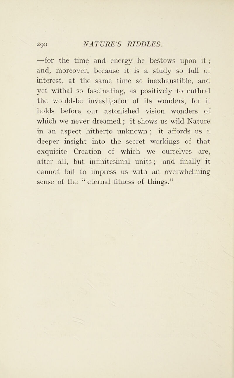 —for the time and energy he bestows upon it ; and, moreover, because it is a study so full of interest, at the same time so inexhaustible, and yet withal so fascinating, as positively to enthral the would-be investigator of its wonders, for it holds before our astonished vision wonders of which we never dreamed ; it shows us wild Nature in an aspect hitherto unknown ; it affords us a deeper insight into the secret workings of that exquisite Creation of which we ourselves are, after all, but infinitesimal units ; and finally it cannot fail to impress us with an overwhelming sense of the “ eternal fitness of things.”