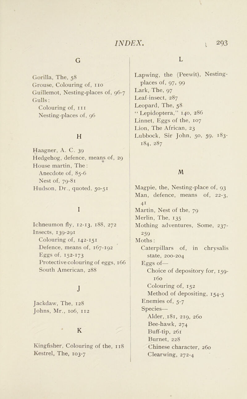 G Gorilla, The, 58 Cjrouse, Colouring of, no Guillemot, Nesting-places of, 96-7 (fulls; Colouring of, in Nesting-places of, 96 H Haagner, A. C. 39 Hedgehog, defence, means of, 29 House martin. The: Anecdote of, 85-6 Nest of, 79-81 Hudson, Dr., quoted, 50-51 I Ichneumon fly, 12-13, 188, 272 Insects, 139-291 Colouring of, 142-151 / Defence, means of, 167-192 Eggs of, 152-173 Protective colouring of eggs, 166 South American, 288 J Jackdaw, The, 128 Johns, Mr., 106, 112 K Kingfisher, Colouring of the, 118 Kestrel, The, 103-7 L Lapwing, the (Peewit), Nesting- places of, 97, 99 Lark, The, 97 Leaf-insect, 287 Leopard, The, 58 “ Lepidoptera,” 140, 286 Linnet, Eggs of the, 107 Lion, The African, 23 Lubbock, Sir John, 50, 59, 183- 184, 287 M Magpie, the. Nesting-place of, 93 Man, defence, means of, 22-3, 41 Martin, Nest of the, 79 Merlin, The, 135 Mothing adventures. Some, 237- ! 259 I Moths : Caterpillars of, in chrysalis state, 200-204 Eggs of— Choice of depository for, 159- 160 Colouring of, 152 Method of depositing, 154-5 Enemies of, 5-7 Species— Alder, 181, 219, 260 Bee-hawk, 274 Buff-tip, 261 Burnet, 228 Chinese character, 260 Clearwing, 272-4