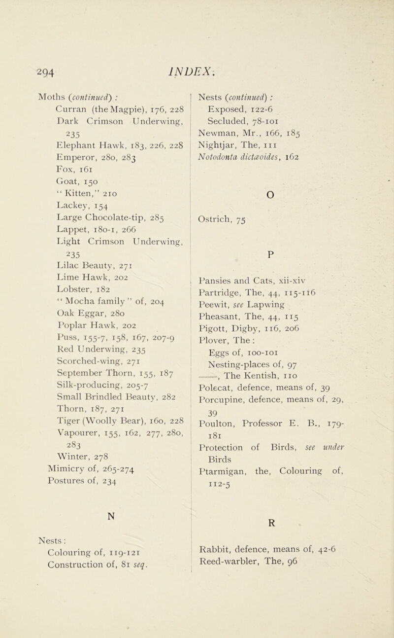 Moths {continued) : Curran (the Magpie), 176, 228 Dark Crimson Underwing, 235 Elephant Hawk, 183, 226, 228 Emperor, 280, 283 Eox, 161 Coat, 150 “ Kitten,” 210 Lackey, 154 Large Chocolate-tip, 285 Lappet, 180-1, 266 Light Crimson Underwing, 235 Lilac Beauty, 271 Lime Hawk, 202 Lobster, 182 “ Mocha family ” of, 204 Oak Eggar, 280 Poplar Hawk, 202 Puss, 155-7, 158, 167, 207-9 Red Underwing, 235 Scorched-wing, 271 September Thorn, 155, 187 Silk-producing, 205-7 Small Brindled Beauty, 282 Thorn, 187, 271 Tiger (Woolly Bear), 160, 228 Vapourer, 155, 162, 277, 280, 283 Winter, 278 Mimicry of, 265-274 Postures of, 234 N Nests : Colouring of, 119-121 Construction of, 81 seq. I Nests (continued) : Exposed, 122-6 i Secluded, 78-101 Newman, Mr., 166, 185 Nightjar, The, iii Notodonta dictaoides, 162 O Ostrich, 75 P f’ansies and Cats, xii-xiv Partridge, The, 44, 115-116 Peewit, see I.apwing Pheasant, The, 44, 115 Pigott, Digby, 116, 206 Plover, The ; Eggs of, loo-ioi Nesting-places of, 97 -, The Kentish, no Polecat, defence, means of, 39 I’orcupine, defence, means of, 29, 39 Poulton, Professor E. B., 179- 181 Protection of Birds, see under Birds Ptarmigan, the. Colouring of, 112-5 R Rabbit, defence, means of, 42-6 Reed-warbler, The, 96