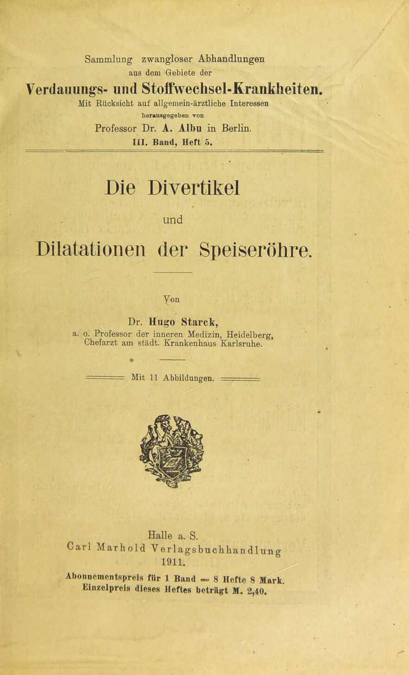 Sammlung zwangloser Abhandlungen aus dem Gebiete der Verdammg's- und Stoffwechsel-Krankheiten. Mit Rücksicht auf allgemein-ärztliche Interessen herauBgegeben von Professor Dr. A. Albu in Berlin. III. Baud, Heft 5. Die Divertikel » und Dilatationen (1er Speiseröhre. Yen Dr. Hugo Starck, a. o. Professor der inneren Medizin, Heidelberg, Chefarzt am städt. Krankenhaus Karlsruhe. Mit 11 Abbildungen. Halle a. S. Carl Marhold Verlagsbuchhandlung 1911. Abonnementspreis für 1 Band — 8 Hefte 8 Mark. Einzelpreis dieses Heftes betrügt M. 2,40.
