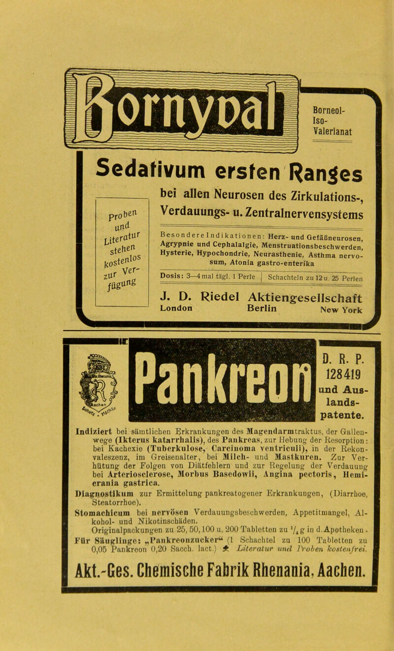 Sedativum ersten Ranges bei allen Neurosen des Zirkulations-, Verdauungs- u. Zentralnervensystems Besondere Indikationen: Herz- und Gefäßneurosen, Agrypnie und Cephalalgie, Menstruationsbeschwerden’, Hysterie, Hypochondrie, Neurasthenie, Asthma nervo- sum, Atonia gastro-enterika Dosis: 3—4mal tägl. 1 Perle | Schachteln zu 12 u. ^Tperkui J. D. Riedel Aktiengesellschaft London Berlin New York Akt.-Ges. Chemische Fabrik Rhenania, Aachen. D. R. P. 128419 und Aus lands- patente. Indiziert bei sämtlichen Erkrankungen des Magendarmtraktus, der Galleu- wege (Ikterus katarrlialis), des Pankreas, zur Hebung der Resorption: bei Kachexie (Tuberkulose, Carcinoma ventriculi), in der Rekon- valeszenz, im Greisenalter, bei Milch- und Mastkuren. Zur Ver- hütung der Folgen von Diätfehlern und zur Regelung der Verdauung bei Arteriosclerose, Morbus Basedowii, Angina pectoris, Hemi- crauia gastrica. Riagnostikum zur Ermittelung pankreatogener Erkrankungen, (Diarrhoe, Steatorrhoe). Stomachicum bei nervösen Verdauungsbeschworden, Appetitmangel, Al- kohol- und Nikotinschäden. Originalpackungen zu 25, 50,100 u. 200 Tabletten zu g- in d. Apotheken . Für Säuglinge: „Pnnkrconzucker“ (1 Schachtel zu 100 Tabletten zu