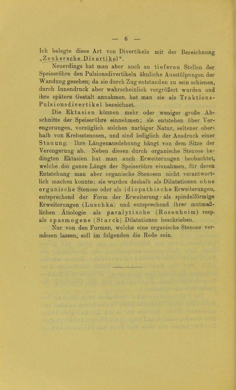 Ich belegte diese Art von Divertikeln mit der Bezeichnung „Zenkersche Divertikel“. Neuerdings hat man aber auch an tieferen Stellen der Speiseröhre den Pulsionsdivertikeln ähnliche Ausstülpungen der Wandung gesehen; da sie durch Zug entstanden zu sein schienen, durch Innendruck; aber wahrscheinlich vergrößert wurden und ihre spätere Gestalt annahmen, hat man sie als Traktions- Pulsionsdivertikel bezeichnet. Die Ektasien können mehr oder weniger große Ab- schnitte der Speiseröhre einnehmen; sie entstehen über Ver- engerungen, vorzüglich solchen narbiger Natur, seltener ober- halb von Krebsstenosen, und sind lediglich der Ausdruck einer Stauung. Ihre Längenausdehnung hängt von dem Sitze der Verengerung ab. Neben diesen durch organische Stenose be- dingten Ektasien hat man auch Erweiterungen beobachtet, welche die ganze Länge der Speiseröhre einnahmen, für deren Entstehung man aber organische Stenosen nicht verantwort- lich machen konnte: sie wurden deshalb als Dilatationen ohne organische Stenose oder als idiopathische Erweiterungen, entsprechend der Form der Erweiterung * als spindelförmige Erweiterungen (Luschka) und entsprechend ihrer mutmaß- lichen Ätiologie als paralytische (Rosenheim) resp. als spasmogene (Starck) Dilatationen beschrieben. Nur von den Formen, welche eine organische Stenose ver- missen lassen, soll im folgenden die Rede sein.
