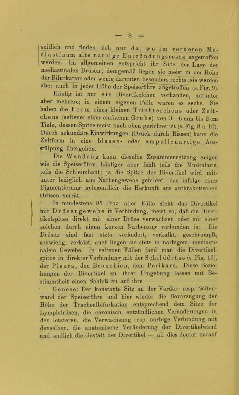 seitlich und finden sich nur da, wo im vorderen Me- diastinum alte narbige E n t zü n d un gs rest e angetroffen werden. Im allgemeinen entspricht ihr Sitz der Lage der mediastinalen Drüsen; demgemäß liegen sie meist in der Höhe der Bifurkation oder wenig darunter, besonders rechts; sie werden aber auch in jeder Höhe der Speiseröhre angetroffen (s. Fig. 9). Häufig ist nur ein Divertikelchen vorhanden, mitunter aber mehrere; in einem eigenen Falle waren es sechs. Sie haben die form eines kleinen Trichterchens oder Zelt- chens (seltener einer einfachen Grube) von 3—6 mm bis 2cm Tiefe, dessen Spitze meist nach oben gerichtet ist (s. Fig. 8 u. 10). Durch sekundäre Einwirkungen (Druck durch Bissen) kann die Zeitform in eine blasen- oder ampullenartige Aus- stülpung übergehen. Die Wandung kann dieselbe Zusammensetzung zeigen wie die Speiseröhre; häufiger aber fehlt teils die Muskularis, teils die Schleimhaut; ja die Spitze der Divertikel wird mit- unter lediglich aus Narbengewebe gebildet, das infolge einer Pigmentierung gelegentlich die Herkunft aus anthrakotischen Drüsen verrät. In mindestens 85 Proz. aller Fälle steht das Divertikel mit Drüsengewebe in Verbindung, meist so, daß die Diver- tikelspitze direkt mit einer Drüse verwachsen oder mit einer solchen durch einen kurzen Narbenzug verbunden ist. Die Drüsen sind fast stets verändert, verkalkt, geschrumpft, schwielig, verkäst, auch liegen sie stets in narbigem, mediasti- nalem Gewebe. In seltenen Fällen fand man die Divertikel- spitze in direkter Verbindung mit der Schil ddrüse (s. Fig. 10), der Pleura, den Bronchien, dem Perikard. Diese Bezie- hungen der Divertikel zu ihrer Umgebung lassen mit Be- stimmtheit einen Schluß zu auf ihre Genese: Der konstante Sitz an der Vorder- resp. Seiten- wand der Speiseröhre und hier wieder die Bevorzugung der Höbe der Trachealbifurkation entsprechend dem Sitze der Lymphdriisen, die chronisch entzündlichen Veränderungen in den letzteren, die Verwachsung resp. narbige Verbindung mit denselben, die anatomische Veränderung der Divertikolwand und endlich die Gestalt der Divertikel — all dies deutet darauf