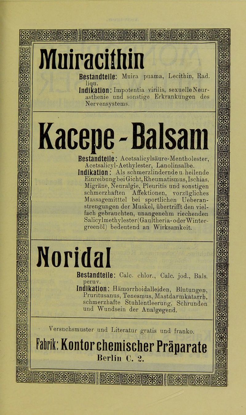 fssssipipi |g||[l§| m m n § m m m m BI m m JYIiiiracittiin Bestandteile: Muira puama, Lecithin, Rad. liqu. Indikation: Impotentia virilis, sexuel'leNeur- asthenie und sonstige Erkrankungen des Nervensystems. Kacepe - Balsam Bestandteile: Acetsalicylsäure-Mentholester, Acetsalicyl-Aethylester, Lanolinsalbe. Indikation: Als schmerzlindernde u. heilende Einreibungbei Gicht, Rheumatismus, Ischias, Migräne, Neuralgie, Pleuritis und sonstigen schmerzhaften Affektionen, vorzügliches Massagemitttel bei sportlichen Ueberan- strengungen der Muskel, übertrifft den viel- fach gebrauchten, unangenehm riechenden Salicylmethylester(Gaultheria-oderWinter- greenöl) bedeutend an Wirksamkeit. Noridai Bestandteile: Calc. chlor., Calc. jod., Bals. peruv. Indikation: Hämorrhoidalleiden, Blutungen, Pruritusanus, Tenesmus, Mastdarmkatarrh, schmerzhafte Stuhlentleerung, Schrunden und Wundsein der Analgegend. Versuchsmuster und Literatur gratis und franko. ik: Kontor chemischer Präparate Berlin C. 2.