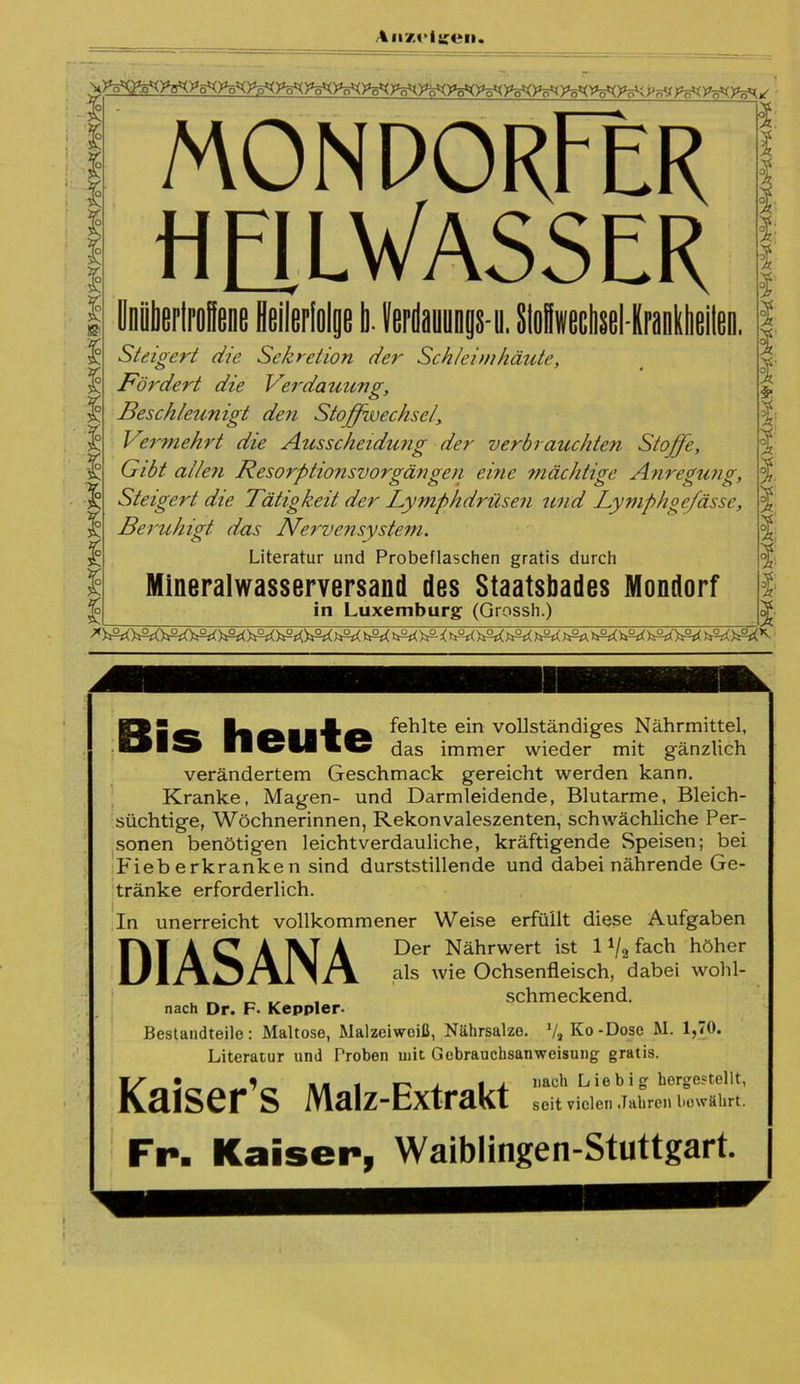 monporFer HElLyASSER Unübertroffene Heilerfolge I). Verdannngs-n. StoHwechsel-Krankbeilen. Steigert die Sekretion der Schleimhäute, Fördert die Verdauung, Beschleunigt den Stoffwechsel, Vermehrt die Ausscheidung der verbrauchten Stoffe, Gibt allen Resorptionsvorgängen eine mächtige Anregung, Steigert die Tätigkeit der Lymphdrüsen und Tymphge/ässc, Beruhigt das Nervensystem. Literatur und Probeflaschen gratis durch Mineralwasserversand des Staatsbades Mondorf in Luxemburg (Grossh.) Bis heute fehlte ein vollständiges Nährmittel, das immer wieder mit gänzlich verändertem Geschmack gereicht werden kann. Kranke, Magen- und Darmleidende, Blutarme, Bleich- süchtige, Wöchnerinnen, Rekonvaleszenten, schwächliche Per- sonen benötigen leichtverdauliche, kräftigende Speisen; bei Fieberkranken sind durststillende und dabei nährende Ge- tränke erforderlich. unerreicht vollkommener Weise erfüllt diese Aufgaben Der Nährwert ist 11/2 fach höher als wie Ochsenfleisch, dabei wohl- schmeckend. In DIASANA nach Dr. F. Keppler. Bestandteile: Maltose, Malzeiweiß, Nährsalze. Va Ko-Dose M. 1,70. Literatur und Proben mit Gebrauchsanweisung gratis. 1r • „ * »*1 r-, J ti nach Liebig hergestellt, Kaiser S !VLälZ”ExträKt seit vielen Jahren bewährt. Fr. Kaiser, Waiblingen-Stuttgart.
