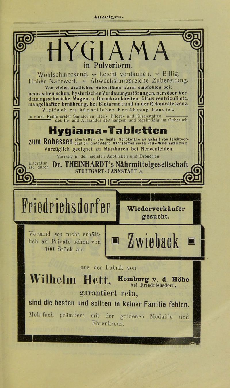 ttYQIAMA in Pulverform, Wohlschmeckend. Leicht verdaulich. *> Billig. Hoher Nährwert. Abwechslungsreiche Zubereitung. Von vielen ärztlichen Autoritäten warm empfohlen bei: neurastlienischen, hysterischen Verdauungsstörungen, nervöser Ver- dauungsschwäche, Magen- u Darmkrankheiten, Ulcus ventriculi etc. mangelhafter Ernährung, bei Blutarmut und in der Rekonvaleszenz. Vielfach zu künstlicher Ernährung benulzt. ln einer Reihe erster Sanatorien, Heil-, Pflege- und Kuranstalten des In- und Auslandes seit langem und regelmäßig im Gebrauch. Hygiama-Tabletten Dntinnonn überlreffen die beste Schoko'ade an Gehalt von lelchtver- Zlllll ilUubOouli daulich blutbildend Nährstoffen um ca. da«. Sechsfache. Vorzüglich geeignet zu Mastkuren bei Nervenleiden. Vorrätig in den meisten Apotheken und Drogerien. Literatur ßr THEINHARDT’s Nährmittelgesellschaft etc. durch STUTTGART-CANNSTATT 5. Friedrichsdorfer Versand wo nicht erhält- lich an Private schon von 100 Stück an. Wiederverkäufer gesucht. Zwiebaek aus der Fabrik von Wilhelm Hett, bei Friedrichsdorf, garantiert rein, sind die besten und sollten in keiner Familie fehlen. Mehrfach prämiiert mit der goidenen Medaille und Ehrenkreuz.
