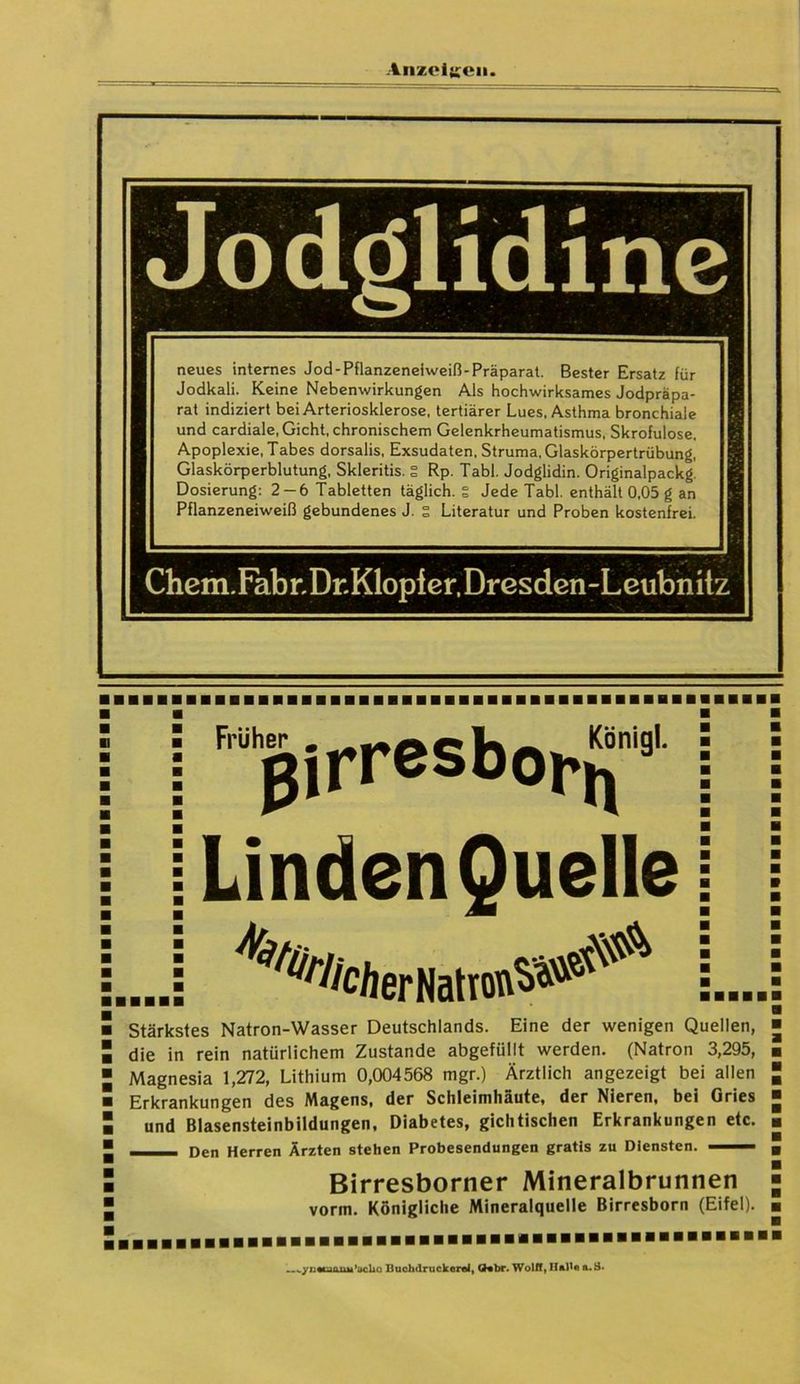 ine neues internes Jod-Pflanzeneiweiß-Präparat. Bester Ersatz für Jodkali. Keine Nebenwirkungen Als hochwirksames Jodpräpa- rat indiziert bei Arteriosklerose, tertiärer Lues, Asthma bronchiale und cardiale, Gicht, chronischem Gelenkrheumatismus, Skrofulöse, Apoplexie, Tabes dorsalis, Exsudaten, Struma, Glaskörpertrübung, Glaskörperblutung, Skleritis. S Rp. Tabl. Jodglidin. Originalpackg. Dosierung: 2-6 Tabletten täglich, g Jede Tabl. enthält 0,05 g an Pflanzeneiweiß gebundenes J. S Literatur und Proben kostenfrei. Chem.FabrDr.Klopfer, Dresden-Leubnitz j “ßirresbo^1' j [Linden Quellej ...! |_ Stärkstes Natron-Wasser Deutschlands. Eine der wenigen Quellen, die in rein natürlichem Zustande abgefüllt werden. (Natron 3,295, Magnesia 1,272, Lithium 0,004568 mgr.) Ärztlich angezeigt bei allen Erkrankungen des Magens, der Schleimhäute, der Nieren, bei Gries und Blasensteinbildungen, Diabetes, gichtischen Erkrankungen etc. —- Den Herren Ärzten stehen Probesendungen gratis zu Diensten. —— Birresborner Mineralbrunnen vorm. Königliche Mineralquelle Birresborn (Eifel). ynarjnnu'iirlm Buchdrucker«!, Q«br. Wolff, Hall« a.3.
