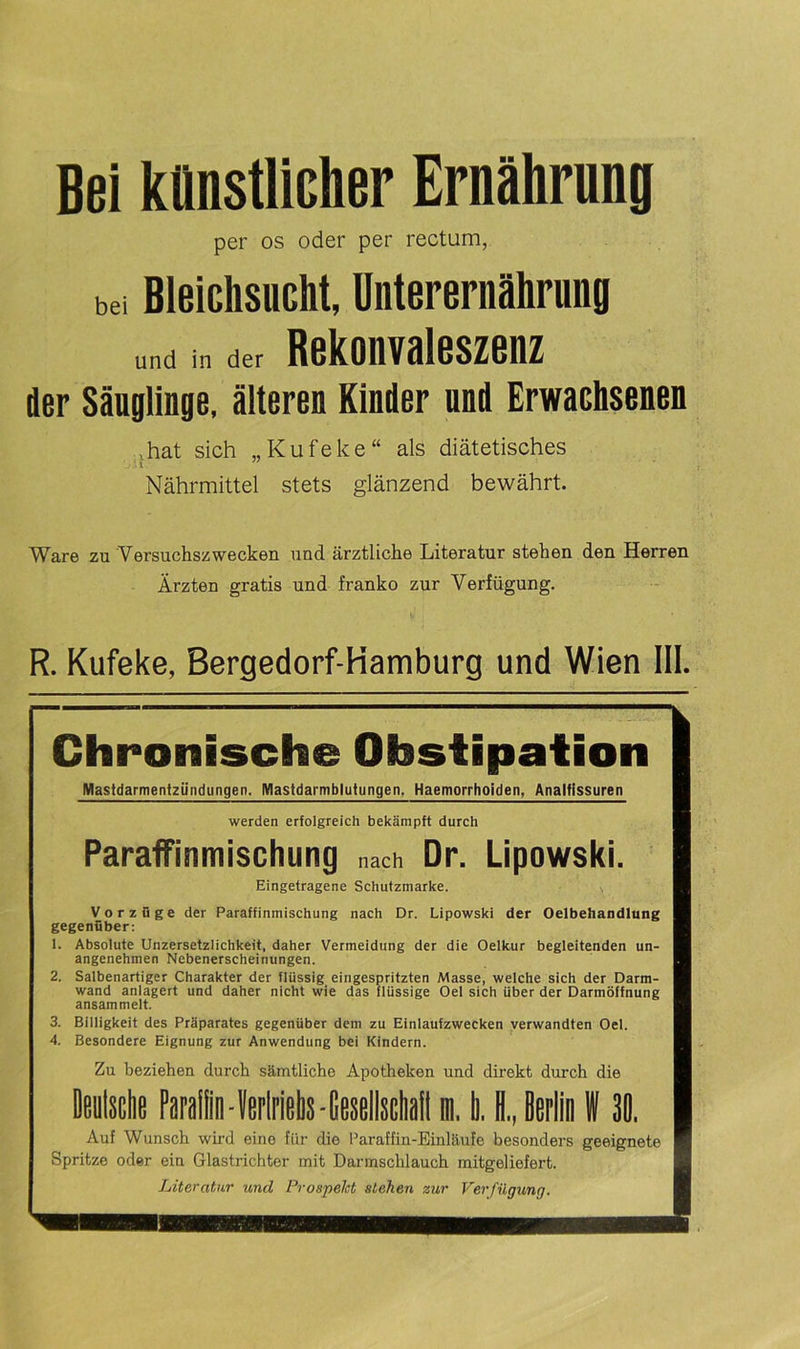 Bei künstlicher Ernährung per os oder per rectum, bei Bleichsucht, Unterernährung und in der Rekonvaleszenz der Säuglinge, älteren Kinder und Erwachsenen .hat sich „Kufeke“ als diätetisches V * l Nährmittel stets glänzend bewährt. Ware zu Versuchszwecken und ärztliche Literatur stehen den Herren Ärzten gratis und franko zur Verfügung. R. Kufeke, Bergedorf-Hamburg und Wien III. Chronische Obstipation Mastdarmentzündungen. Mastdarmblutungen. Haemorrhoiden, Analfissuren werden erfolgreich bekämpft durch Paraffinmischung nach Dr. Lipowski. Eingetragene Schutzmarke. Vorzüge der Paraffinmischung nach Dr. Lipowski der Oelbehandlung gegenüber: 1. Absolute Unzersetzlichkeit, daher Vermeidung der die Oelkur begleitenden un- angenehmen Nebenerscheinungen. 2. Salbenartiger Charakter der flüssig eingespritzten Masse, welche sich der Darm- wand anlagert und daher nicht wie das flüssige Oel sich über der Darmöffnung ansammelt. 3. Billigkeit des Präparates gegenüber dem zu Einlaufzwecken verwandten Oel. 4. Besondere Eignung zur Anwendung bei Kindern. Zu beziehen durch sämtliche Apotheken und direkt durch die Deutsche Paraffin -Verlriehs-GesellschaH in. Ii. H„ Berlin W 30. Auf Wunsch wird eine für die Paraffin-Einläufe besonders geeignete Spritze oder ein Glastrichter mit Darmschlauch mitgeliefert. Literatur und Prospekt stehen zur Verfügung.