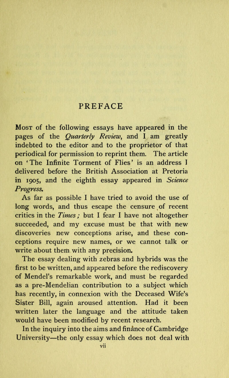 PREFACE Most of the following essays have appeared in the pages of the Quarterly Review, and I am greatly indebted to the editor and to the proprietor of that periodical for permission to reprint them. The article on ‘The Infinite Torment of Flies’ is an address I delivered before the British Association at Pretoria in 1905, and the eighth essay appeared in Science Progress. As far as possible I have tried to avoid the use of long words, and thus escape the censure of recent critics in the Times; but I fear I have not altogether succeeded, and my excuse must be that with new discoveries new conceptions arise, and these con- ceptions require new names, or we cannot talk or write about them with any precision. The essay dealing with zebras and hybrids was the first to be written, and appeared before the rediscovery of Mendel’s remarkable work, and must be regarded as a pre-Mendelian contribution to a subject which has recently, in connexion with the Deceased Wife’s Sister Bill, again aroused attention. Had it been written later the language and the attitude taken would have been modified by recent research. In the inquiry into the aims and finance of Cambridge University—the only essay which does not deal with